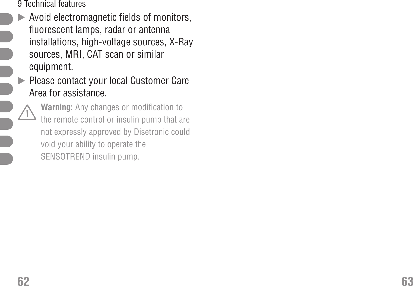 ̈Avoid electromagnetic fields of monitors,fluorescent lamps, radar or antennainstallations, high-voltage sources, X-Raysources, MRI, CAT scan or similarequipment.̈Please contact your local Customer CareArea for assistance.Warning: Any changes or modification tothe remote control or insulin pump that arenot expressly approved by Disetronic couldvoid your ability to operate theSENSOTREND insulin pump.62 639 Technical features