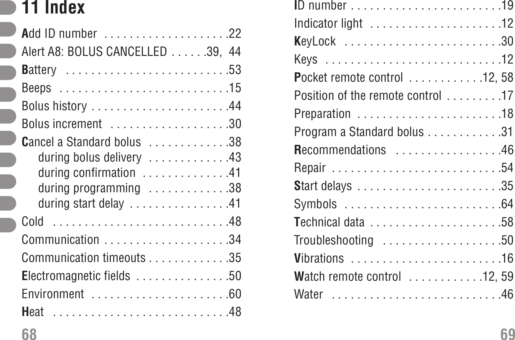 ID number . . . . . . . . . . . . . . . . . . . . . . . .19Indicator light  . . . . . . . . . . . . . . . . . . . . .12KeyLock  . . . . . . . . . . . . . . . . . . . . . . . . .30Keys  . . . . . . . . . . . . . . . . . . . . . . . . . . . .12Pocket remote control  . . . . . . . . . . . .12, 58Position of the remote control  . . . . . . . . .17Preparation  . . . . . . . . . . . . . . . . . . . . . . .18Program a Standard bolus . . . . . . . . . . . .31Recommendations  . . . . . . . . . . . . . . . . .46Repair  . . . . . . . . . . . . . . . . . . . . . . . . . . .54Start delays  . . . . . . . . . . . . . . . . . . . . . . .35Symbols  . . . . . . . . . . . . . . . . . . . . . . . . .64Technical data  . . . . . . . . . . . . . . . . . . . . .58Troubleshooting  . . . . . . . . . . . . . . . . . . .50Vibrations  . . . . . . . . . . . . . . . . . . . . . . . .16Watch remote control  . . . . . . . . . . . .12, 59Water  . . . . . . . . . . . . . . . . . . . . . . . . . . .466911 IndexAdd ID number  . . . . . . . . . . . . . . . . . . . .22Alert A8: BOLUS CANCELLED . . . . . .39,  44Battery  . . . . . . . . . . . . . . . . . . . . . . . . . .53Beeps  . . . . . . . . . . . . . . . . . . . . . . . . . . .15Bolus history . . . . . . . . . . . . . . . . . . . . . .44Bolus increment  . . . . . . . . . . . . . . . . . . .30Cancel a Standard bolus  . . . . . . . . . . . . .38during bolus delivery  . . . . . . . . . . . . .43during confirmation  . . . . . . . . . . . . . .41during programming  . . . . . . . . . . . . .38during start delay  . . . . . . . . . . . . . . . .41Cold  . . . . . . . . . . . . . . . . . . . . . . . . . . . .48Communication . . . . . . . . . . . . . . . . . . . .34Communication timeouts . . . . . . . . . . . . .35Electromagnetic fields  . . . . . . . . . . . . . . .50Environment  . . . . . . . . . . . . . . . . . . . . . .60Heat  . . . . . . . . . . . . . . . . . . . . . . . . . . . .4868