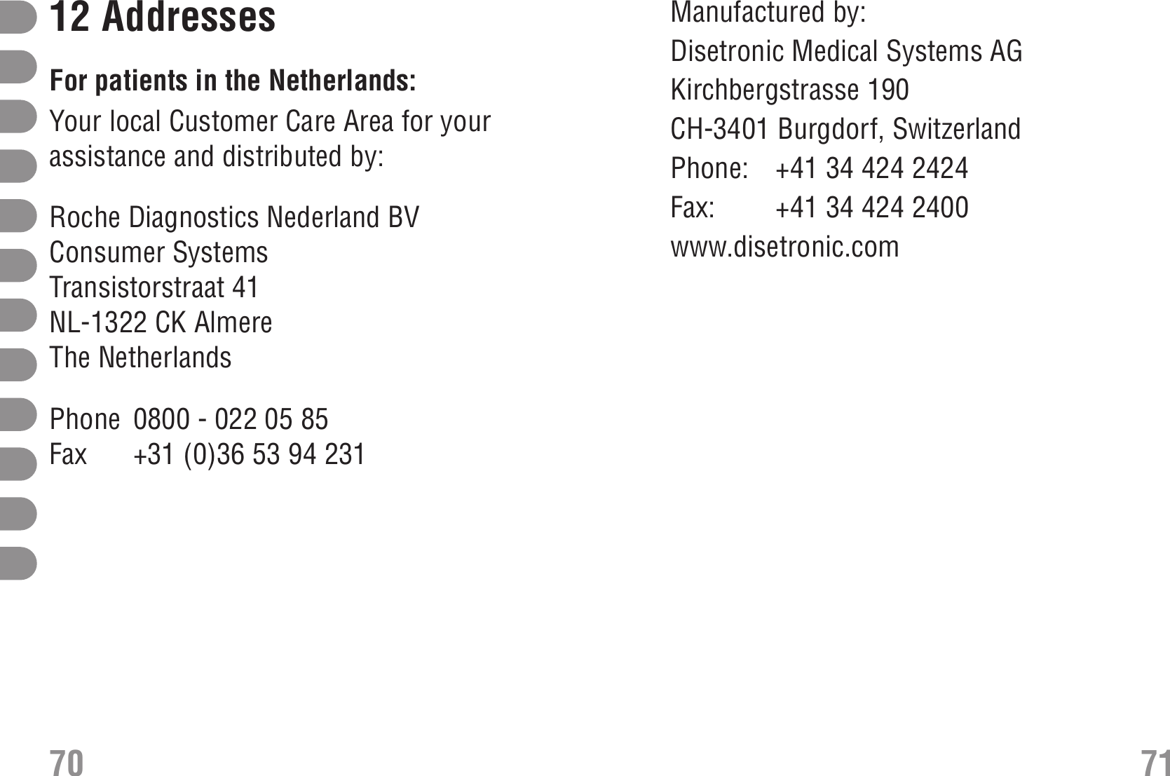 Manufactured by:Disetronic Medical Systems AGKirchbergstrasse 190CH-3401 Burgdorf, SwitzerlandPhone: +41 34 424 2424Fax:  +41 34 424 2400www.disetronic.com12 AddressesFor patients in the Netherlands:Your local Customer Care Area for yourassistance and distributed by:Roche Diagnostics Nederland BVConsumer SystemsTransistorstraat 41NL-1322 CK AlmereThe NetherlandsPhone 0800 - 022 05 85Fax +31 (0)36 53 94 23170 71