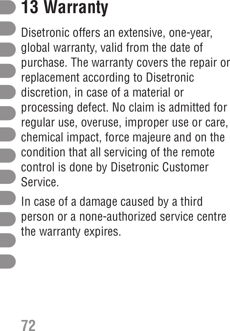 13 WarrantyDisetronic offers an extensive, one-year,global warranty, valid from the date ofpurchase. The warranty covers the repair orreplacement according to Disetronicdiscretion, in case of a material orprocessing defect. No claim is admitted forregular use, overuse, improper use or care,chemical impact, force majeure and on thecondition that all servicing of the remotecontrol is done by Disetronic CustomerService.In case of a damage caused by a thirdperson or a none-authorized service centrethe warranty expires.72