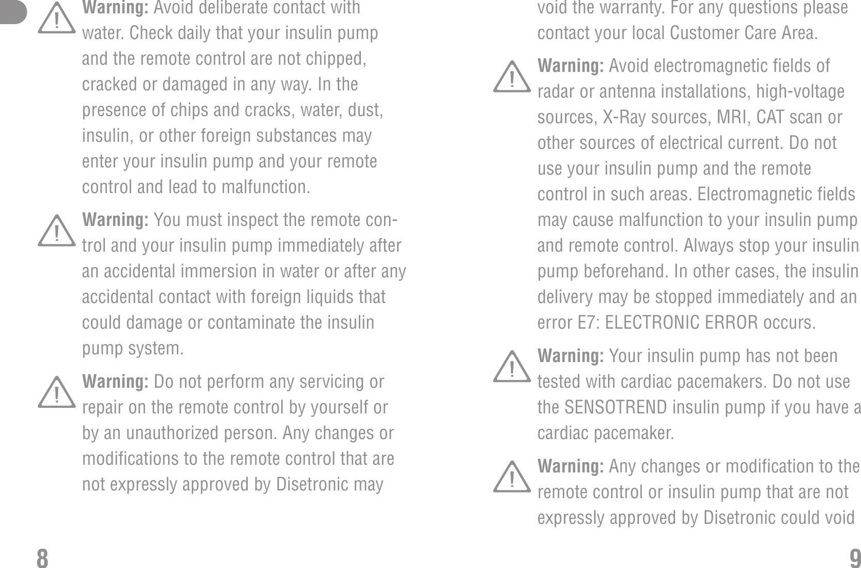 void the warranty. For any questions pleasecontact your local Customer Care Area.Warning: Avoid electromagnetic fields ofradar or antenna installations, high-voltagesources, X-Ray sources, MRI, CAT scan orother sources of electrical current. Do notuse your insulin pump and the remotecontrol in such areas. Electromagnetic fieldsmay cause malfunction to your insulin pumpand remote control. Always stop your insulinpump beforehand. In other cases, the insulindelivery may be stopped immediately and anerror E7: ELECTRONIC ERROR occurs.Warning: Your insulin pump has not beentested with cardiac pacemakers. Do not usethe SENSOTREND insulin pump if you have acardiac pacemaker.Warning: Any changes or modification to theremote control or insulin pump that are notexpressly approved by Disetronic could void9Warning: Avoid deliberate contact withwater. Check daily that your insulin pumpand the remote control are not chipped,cracked or damaged in any way. In thepresence of chips and cracks, water, dust,insulin, or other foreign substances mayenter your insulin pump and your remotecontrol and lead to malfunction.Warning: You must inspect the remote con-trol and your insulin pump immediately afteran accidental immersion in water or after anyaccidental contact with foreign liquids thatcould damage or contaminate the insulinpump system.Warning: Do not perform any servicing orrepair on the remote control by yourself orby an unauthorized person. Any changes ormodifications to the remote control that arenot expressly approved by Disetronic may8