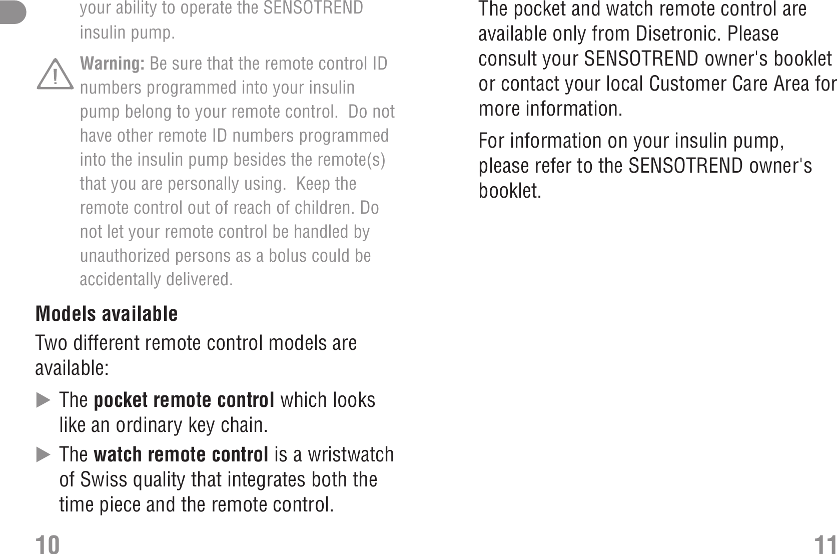 your ability to operate the SENSOTRENDinsulin pump.Warning: Be sure that the remote control IDnumbers programmed into your insulinpump belong to your remote control.  Do nothave other remote ID numbers programmedinto the insulin pump besides the remote(s)that you are personally using.  Keep theremote control out of reach of children. Donot let your remote control be handled byunauthorized persons as a bolus could beaccidentally delivered. Models availableTwo different remote control models areavailable:̈The pocket remote control which lookslike an ordinary key chain.̈The watch remote control is a wristwatchof Swiss quality that integrates both thetime piece and the remote control.10The pocket and watch remote control areavailable only from Disetronic. Pleaseconsult your SENSOTREND owner&apos;s bookletor contact your local Customer Care Area formore information.For information on your insulin pump,please refer to the SENSOTREND owner&apos;sbooklet.11