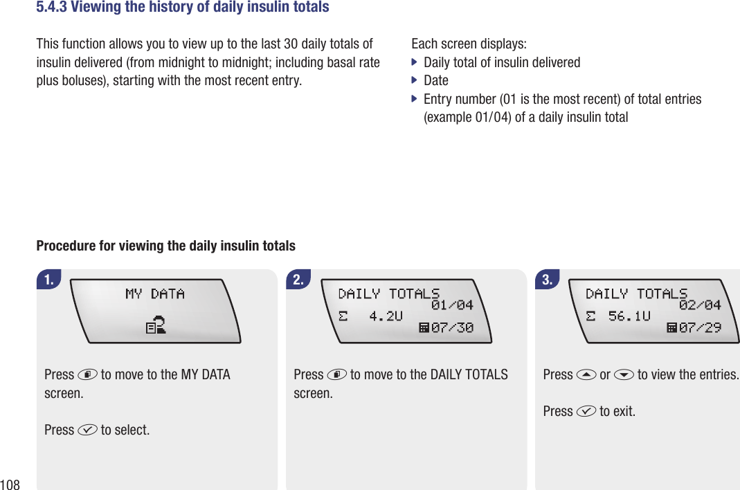 1085.4.3 Viewing the history of daily insulin totalsThis function allows you to view up to the last 30 daily totals of insulin delivered (from midnight to midnight; including basal rate plus boluses), starting with the most recent entry.1. 2. 3.Procedure for viewing the daily insulin totalsPress d to move to the MY DATA screen.Press f to select.Press d to move to the DAILY TOTALS screen.Press a or s to view the entries.Press f to exit.Each screen displays:Daily total of insulin delivered jDate jEntry number (01 is the most recent) of total entries   j(example 01/04) of a daily insulin total