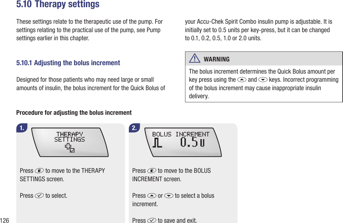 1265.10 Therapy settingsThese settings relate to the therapeutic use of the pump. For settings relating to the practical use of the pump, see Pump settings earlier in this chapter.5.10.1 Adjusting the bolus incrementDesigned for those patients who may need large or small amounts of insulin, the bolus increment for the Quick Bolus of your Accu-Chek Spirit Combo insulin pump is adjustable. It is initially set to 0.5 units per key-press, but it can be changed  to 0.1, 0.2, 0.5, 1.0 or 2.0 units. w  WARNING The bolus increment determines the Quick Bolus amount per key press using the a and s keys. Incorrect programming of the bolus increment may cause inappropriate insulin delivery.1. 2.Procedure for adjusting the bolus incrementPress d to move to the THERAPY SETTINGS screen.Press f to select.Press d to move to the BOLUS INCREMENT screen.Press a or s to select a bolus increment.Press f to save and exit.