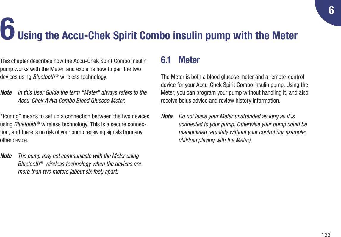 13366 Using the Accu-Chek Spirit Combo insulin pump with the MeterThis chapter describes how the Accu-Chek Spirit Combo insulin pump works with the Meter, and explains how to pair the two devices using Bluetooth ® wireless technology. Note  In this User Guide the term “Meter” always refers to the Accu-Chek Aviva Combo Blood Glucose Meter.“Pairing” means to set up a connection between the two devices using Bluetooth ® wireless technology. This is a secure connec-tion, and there is no risk of your pump receiving signals from any other device.Note  The pump may not communicate with the Meter using Bluetooth ® wireless technology when the devices are more than two meters (about six feet) apart.6.1  MeterThe Meter is both a blood glucose meter and a remote-control device for your Accu-Chek Spirit Combo insulin pump. Using the Meter, you can program your pump without handling it, and also receive bolus advice and review history information. Note  Do not leave your Meter unattended as long as it is connected to your pump. Otherwise your pump could be manipulated remotely without your control (for example: children playing with the Meter).