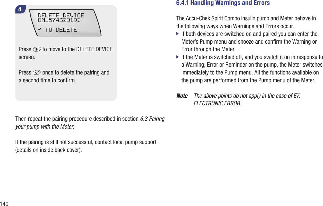 1404.Press d to move to the DELETE DEVICE screen. Press f once to delete the pairing and a second time to conrm.Then repeat the pairing procedure described in section 6.3 Pairing your pump with the Meter.If the pairing is still not successful, contact local pump support (details on inside back cover).6.4.1 Handling Warnings and ErrorsThe Accu-Chek Spirit Combo insulin pump and Meter behave in the following ways when Warnings and Errors occur.If both devices are switched on and paired you can enter the  jMeter’s Pump menu and snooze and conrm the Warning or Error through the Meter. If the Meter is switched off, and you switch it on in response to  ja Warning, Error or Reminder on the pump, the Meter switches immediately to the Pump menu. All the functions available on the pump are performed from the Pump menu of the Meter. Note  The above points do not apply in the case of E7:  ELECTRONIC ERROR. 