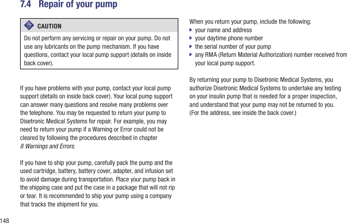 1487.4  Repair of your pumpc  CAUTION Do not perform any servicing or repair on your pump. Do not use any lubricants on the pump mechanism. If you have questions, contact your local pump support (details on inside back cover). If you have problems with your pump, contact your local pump support (details on inside back cover). Your local pump support can answer many questions and resolve many problems over  the telephone. You may be requested to return your pump to Disetronic Medical Systems for repair. For example, you may need to return your pump if a Warning or Error could not be cleared by following the procedures described in chapter  8 Warnings and Errors. If you have to ship your pump, carefully pack the pump and the used cartridge, battery, battery cover, adapter, and infusion set to avoid damage during transportation. Place your pump back in the shipping case and put the case in a package that will not rip or tear. It is recommended to ship your pump using a company that tracks the shipment for you.When you return your pump, include the following: your name and address  jyour daytime phone number jthe serial number of your pump  jany RMA (Return Material Authorization) number received from  jyour local pump support. By returning your pump to Disetronic Medical Systems, you authorize Disetronic Medical Systems to undertake any testing on your insulin pump that is needed for a proper inspection,  and understand that your pump may not be returned to you.  (For the address, see inside the back cover.)