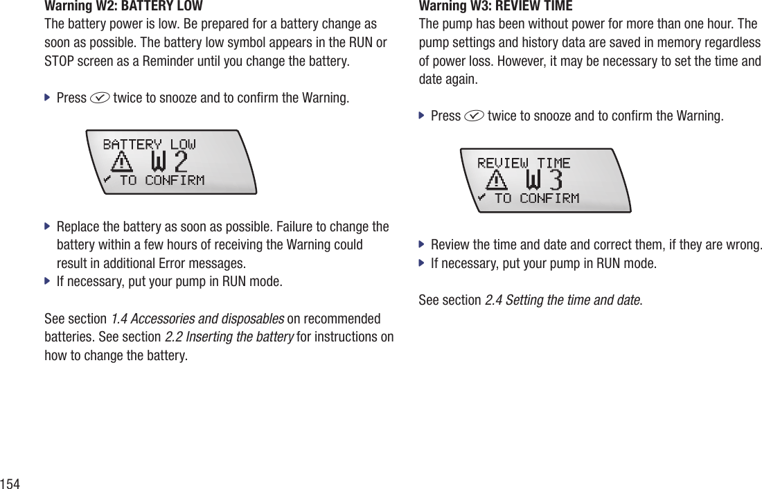 154Warning W2: BATTERY LOWThe battery power is low. Be prepared for a battery change as soon as possible. The battery low symbol appears in the RUN or STOP screen as a Reminder until you change the battery. Press  jf twice to snooze and to conrm the Warning.  Replace the battery as soon as possible. Failure to change the  jbattery within a few hours of receiving the Warning could result in additional Error messages. If necessary, put your pump in RUN mode.  jSee section 1.4 Accessories and disposables on recommended batteries. See section 2.2 Inserting the battery for instructions on how to change the battery. Warning W3: REVIEW TIME The pump has been without power for more than one hour. The pump settings and history data are saved in memory regardless of power loss. However, it may be necessary to set the time and date again. Press  jf twice to snooze and to conrm the Warning.  Review the time and date and correct them, if they are wrong. jIf necessary, put your pump in RUN mode. jSee section 2.4 Setting the time and date.