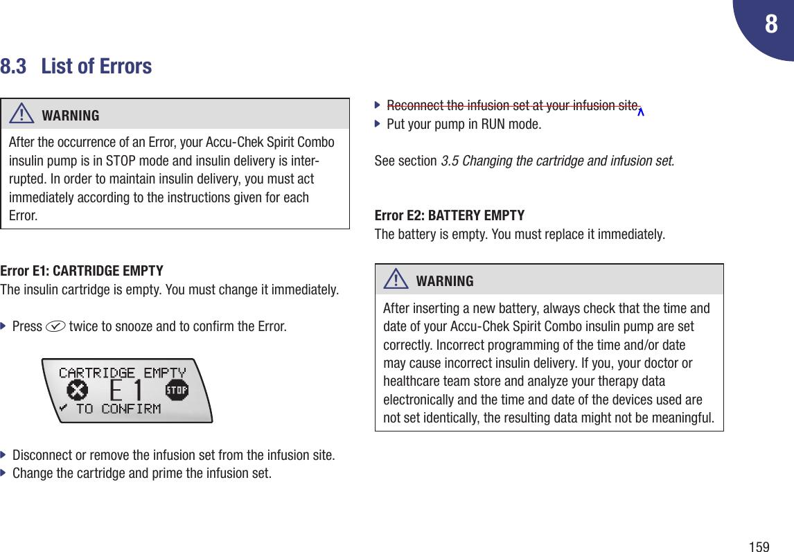 15988.3  List of Errorsw  WARNING After the occurrence of an Error, your Accu-Chek Spirit Combo insulin pump is in STOP mode and insulin delivery is inter-rupted. In order to maintain insulin delivery, you must act immediately according to the instructions given for each Error.Error E1: CARTRIDGE EMPTY The insulin cartridge is empty. You must change it immediately. Press  jf twice to snooze and to conrm the Error.  Disconnect or remove the infusion set from the infusion site.  jChange the cartridge and prime the infusion set. jReconnect the infusion set at your infusion site.  jPut your pump in RUN mode.  jSee section 3.5 Changing the cartridge and infusion set.Error E2: BATTERY EMPTY The battery is empty. You must replace it immediately.w  WARNING After inserting a new battery, always check that the time and date of your Accu-Chek Spirit Combo insulin pump are set correctly. Incorrect programming of the time and /or date  may cause incorrect insulin delivery. If you, your doctor or healthcare team store and analyze your therapy data electronically and the time and date of the devices used are not set identically, the resulting data might not be meaningful.