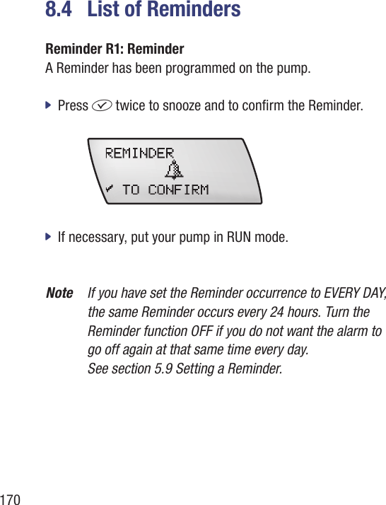 1708.4  List of RemindersReminder R1: Reminder A Reminder has been programmed on the pump. Press  jf twice to snooze and to conrm the Reminder.  If necessary, put your pump in RUN mode.  jNote  If you have set the Reminder occurrence to EVERY DAY, the same Reminder occurs every 24 hours. Turn the Reminder function OFF if you do not want the alarm to  go off again at that same time every day.  See section 5.9 Setting a Reminder.