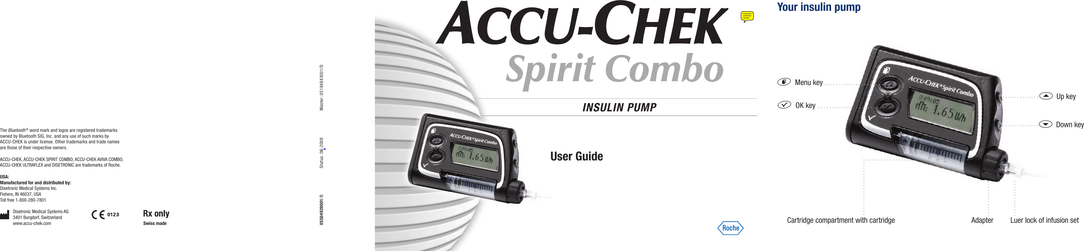 INSULIN PUMP f  OK keyd  Menu keya  Up keys  Down keyYour insulin pumpAdapter Luer lock of infusion setCartridge compartment with cartridgeUser Guide05504929001/B  Status: 08-2009  Master: 05184843001/DThe Bluetooth ® word mark and logos are registered trademarks owned by Bluetooth SIG, Inc. and any use of such marks by ACCU-CHEK is under license. Other trademarks and trade names are those of their respective owners.ACCU-CHEK, ACCU-CHEK SPIRIT COMBO, ACCU-CHEK AVIVA COMBO, ACCU-CHEK ULTRAFLEX and DISETRONIC are trademarks of Roche.USA:Manufactured for and distributed by:Disetronic Medical Systems Inc.Fishers, IN 46037, USAToll free 1-800-280-7801Disetronic Medical Systems AG3401 Burgdorf, Switzerlandwww.accu-chek.com Swiss made