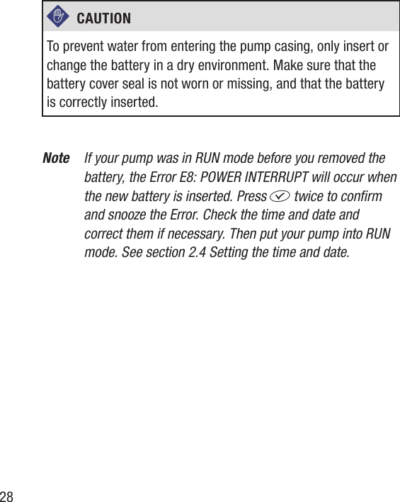 28c  CAUTION To prevent water from entering the pump casing, only insert or change the battery in a dry environment. Make sure that the battery cover seal is not worn or missing, and that the battery is correctly inserted.Note  If your pump was in RUN mode before you removed the battery, the Error E8: POWER INTERRUPT will occur when the new battery is inserted. Press f twice to conrm and snooze the Error. Check the time and date and correct them if necessary. Then put your pump into RUN mode. See section 2.4 Setting the time and date.