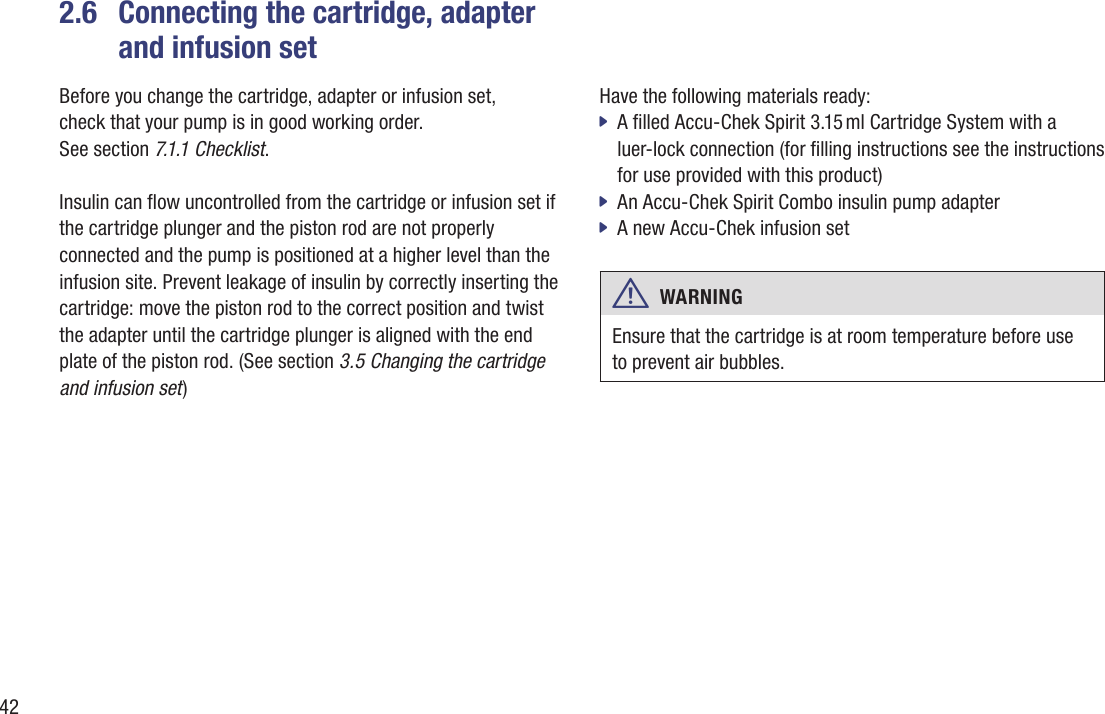 422.6   Connecting the cartridge, adapter and infusion setBefore you change the cartridge, adapter or infusion set,  check that your pump is in good working order.  See section 7.1.1 Checklist. Insulin can ow uncontrolled from the cartridge or infusion set if the cartridge plunger and the piston rod are not properly connected and the pump is positioned at a higher level than the infusion site. Prevent leakage of insulin by correctly inserting the cartridge: move the piston rod to the correct position and twist the adapter until the cartridge plunger is aligned with the end plate of the piston rod. (See section 3.5 Changing the cartridge and infusion set)Have the following materials ready: A lled Accu-Chek Spirit 3.15 ml Cartridge System with a  jluer-lock connection (for lling instructions see the instructions for use provided with this product)An Accu-Chek Spirit Combo insulin pump adapter  jA new Accu-Chek infusion set  jw  WARNING Ensure that the cartridge is at room temperature before use to prevent air bubbles.