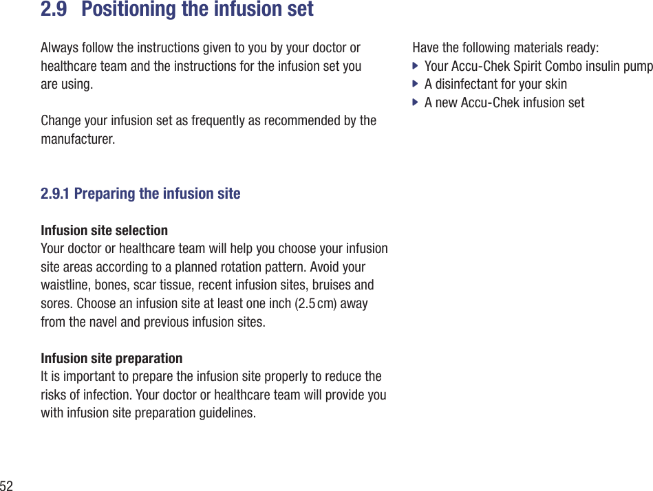 522.9  Positioning the infusion setAlways follow the instructions given to you by your doctor or healthcare team and the instructions for the infusion set you  are using. Change your infusion set as frequently as recommended by the manufacturer. 2.9.1 Preparing the infusion siteInfusion site selection Your doctor or healthcare team will help you choose your infusion site areas according to a planned rotation pattern. Avoid your waistline, bones, scar tissue, recent infusion sites, bruises and sores. Choose an infusion site at least one inch (2.5 cm) away from the navel and previous infusion sites. Infusion site preparation It is important to prepare the infusion site properly to reduce the risks of infection. Your doctor or healthcare team will provide you with infusion site preparation guidelines. Have the following materials ready: Your Accu-Chek Spirit Combo insulin pump  jA disinfectant for your skin  jA new Accu-Chek infusion set  j