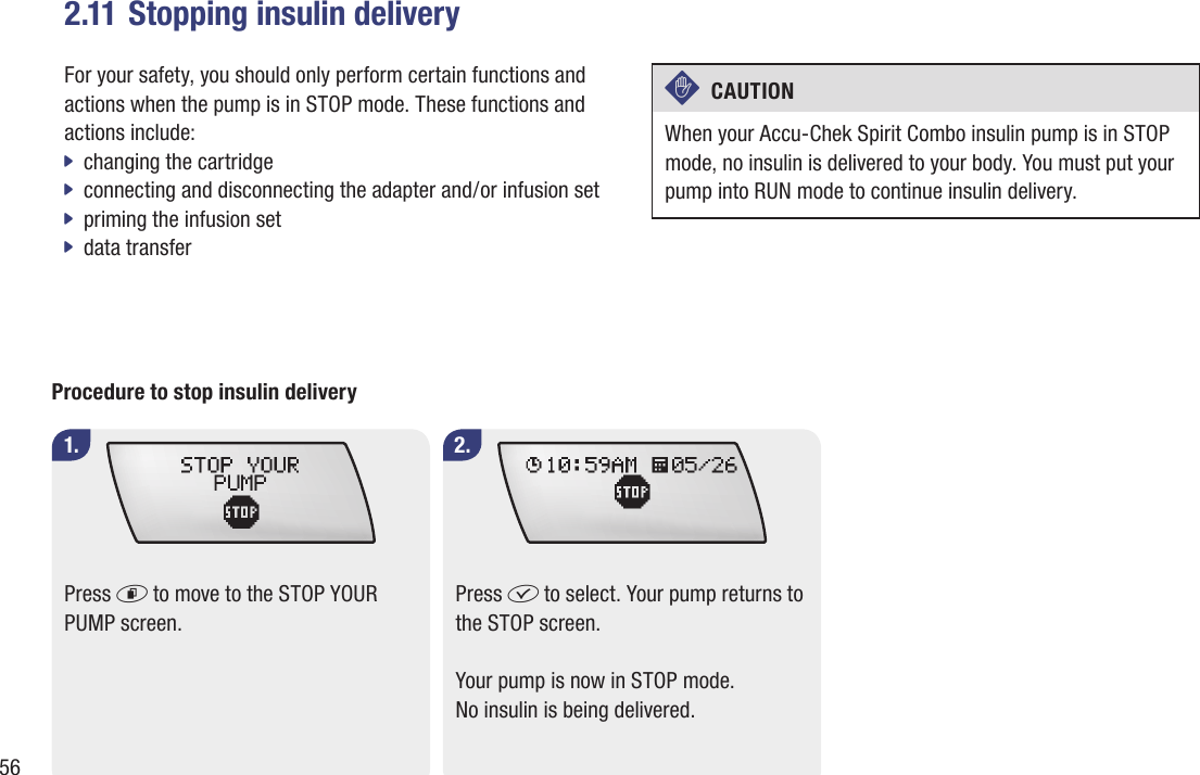 562.11 Stopping insulin deliveryFor your safety, you should only perform certain functions and actions when the pump is in STOP mode. These functions and actions include:changing the cartridge jconnecting and disconnecting the adapter and / or infusion set  j jpriming the infusion set data transfer jc  CAUTION When your Accu-Chek Spirit Combo insulin pump is in STOP mode, no insulin is delivered to your body. You must put your pump into RUN mode to continue insulin delivery.Procedure to stop insulin deliveryPress d to move to the STOP YOUR PUMP screen.1. 2.Press f to select. Your pump returns to the STOP screen.Your pump is now in STOP mode. No insulin is being delivered.