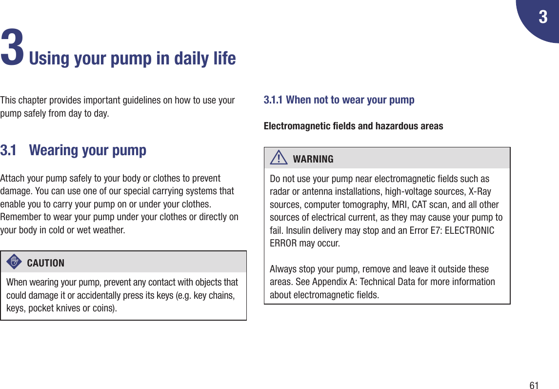 613This chapter provides important guidelines on how to use your pump safely from day to day.3.1  Wearing your pumpAttach your pump safely to your body or clothes to prevent damage. You can use one of our special carrying systems that enable you to carry your pump on or under your clothes. Remember to wear your pump under your clothes or directly on your body in cold or wet weather.c  CAUTION When wearing your pump, prevent any contact with objects that could damage it or accidentally press its keys (e.g. key chains, keys, pocket knives or coins). 3.1.1 When not to wear your pumpElectromagnetic elds and hazardous areasw  WARNING Do not use your pump near electromagnetic elds such as radar or antenna installations, high-voltage sources, X-Ray sources, computer tomography, MRI, CAT scan, and all other sources of electrical current, as they may cause your pump to fail. Insulin delivery may stop and an Error E7: ELECTRONIC ERROR may occur.Always stop your pump, remove and leave it outside these areas. See Appendix A: Technical Data for more information about electromagnetic elds.3 Using your pump in daily life