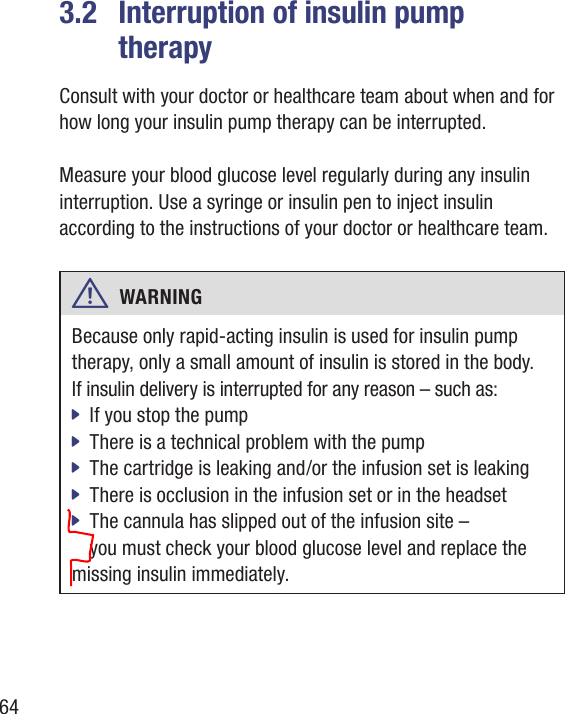 643.2  Interruption of insulin pump  therapyConsult with your doctor or healthcare team about when and for how long your insulin pump therapy can be interrupted. Measure your blood glucose level regularly during any insulin interruption. Use a syringe or insulin pen to inject insulin according to the instructions of your doctor or healthcare team.w  WARNING Because only rapid-acting insulin is used for insulin pump therapy, only a small amount of insulin is stored in the body.  If insulin delivery is interrupted for any reason – such as:If you stop the pump jThere is a technical problem with the pump jThe cartridge is leaking and /or the infusion set is leaking jThere is occlusion in the infusion set or in the headset jThe cannula has slipped out of the infusion site –  jyou must check your blood glucose level and replace themissing insulin immediately.