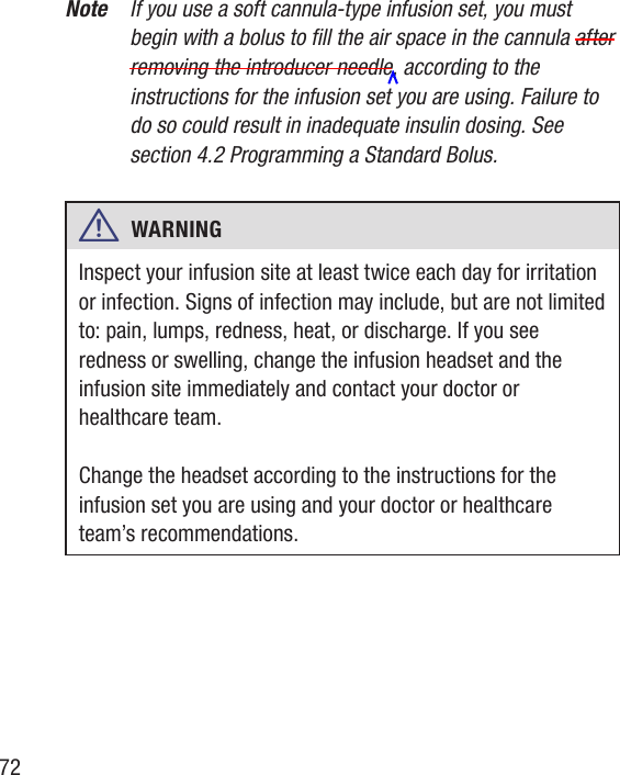 72Note  If you use a soft cannula-type infusion set, you must begin with a bolus to ll the air space in the cannula after removing the introducer needle, according to the instructions for the infusion set you are using. Failure to do so could result in inadequate insulin dosing. See section 4.2 Programming a Standard Bolus. w  WARNING   Inspect your infusion site at least twice each day for irritation or infection. Signs of infection may include, but are not limited to: pain, lumps, redness, heat, or discharge. If you see redness or swelling, change the infusion headset and the infusion site immediately and contact your doctor or healthcare team. Change the headset according to the instructions for the infusion set you are using and your doctor or healthcare team’s recommendations.