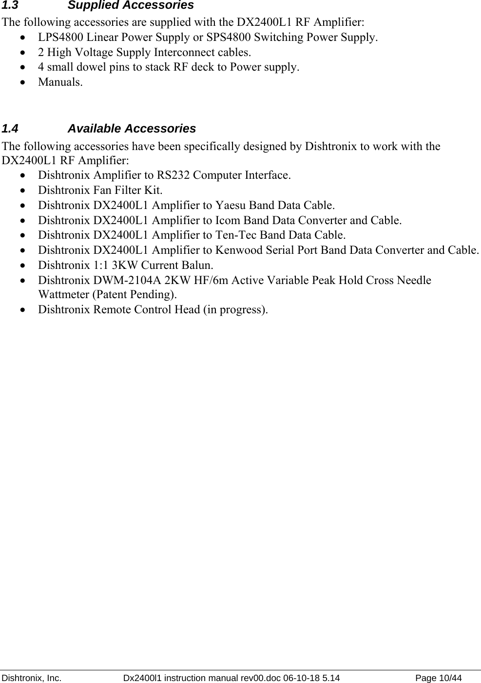 Dishtronix, Inc.  Dx2400l1 instruction manual rev00.doc 06-10-18 5.14  Page 10/44   1.3 Supplied Accessories The following accessories are supplied with the DX2400L1 RF Amplifier: • LPS4800 Linear Power Supply or SPS4800 Switching Power Supply. • 2 High Voltage Supply Interconnect cables. • 4 small dowel pins to stack RF deck to Power supply. • Manuals.  1.4 Available Accessories The following accessories have been specifically designed by Dishtronix to work with the DX2400L1 RF Amplifier: • Dishtronix Amplifier to RS232 Computer Interface. • Dishtronix Fan Filter Kit. • Dishtronix DX2400L1 Amplifier to Yaesu Band Data Cable. • Dishtronix DX2400L1 Amplifier to Icom Band Data Converter and Cable. • Dishtronix DX2400L1 Amplifier to Ten-Tec Band Data Cable. • Dishtronix DX2400L1 Amplifier to Kenwood Serial Port Band Data Converter and Cable. • Dishtronix 1:1 3KW Current Balun. • Dishtronix DWM-2104A 2KW HF/6m Active Variable Peak Hold Cross Needle Wattmeter (Patent Pending). • Dishtronix Remote Control Head (in progress).  