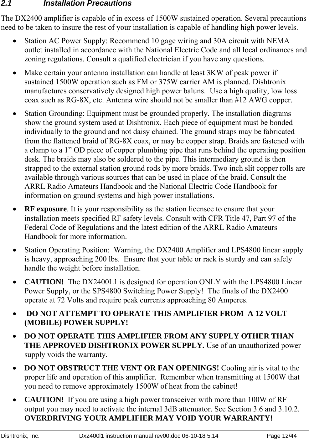 Dishtronix, Inc.  Dx2400l1 instruction manual rev00.doc 06-10-18 5.14  Page 12/44   2.1 Installation Precautions The DX2400 amplifier is capable of in excess of 1500W sustained operation. Several precautions need to be taken to insure the rest of your installation is capable of handling high power levels. • Station AC Power Supply: Recommend 10 gage wiring and 30A circuit with NEMA outlet installed in accordance with the National Electric Code and all local ordinances and zoning regulations. Consult a qualified electrician if you have any questions. • Make certain your antenna installation can handle at least 3KW of peak power if sustained 1500W operation such as FM or 375W carrier AM is planned. Dishtronix manufactures conservatively designed high power baluns.  Use a high quality, low loss coax such as RG-8X, etc. Antenna wire should not be smaller than #12 AWG copper. • Station Grounding: Equipment must be grounded properly. The installation diagrams show the ground system used at Dishtronix. Each piece of equipment must be bonded individually to the ground and not daisy chained. The ground straps may be fabricated from the flattened braid of RG-8X coax, or may be copper strap. Braids are fastened with a clamp to a 1” OD piece of copper plumbing pipe that runs behind the operating position desk. The braids may also be soldered to the pipe. This intermediary ground is then strapped to the external station ground rods by more braids. Two inch slit copper rolls are available through various sources that can be used in place of the braid. Consult the ARRL Radio Amateurs Handbook and the National Electric Code Handbook for information on ground systems and high power installations. • RF exposure. It is your responsibility as the station licensee to ensure that your installation meets specified RF safety levels. Consult with CFR Title 47, Part 97 of the Federal Code of Regulations and the latest edition of the ARRL Radio Amateurs Handbook for more information. • Station Operating Position:  Warning, the DX2400 Amplifier and LPS4800 linear supply is heavy, approaching 200 lbs.  Ensure that your table or rack is sturdy and can safely handle the weight before installation. • CAUTION!  The DX2400L1 is designed for operation ONLY with the LPS4800 Linear Power Supply, or the SPS4800 Switching Power Supply!  The finals of the DX2400 operate at 72 Volts and require peak currents approaching 80 Amperes. •  DO NOT ATTEMPT TO OPERATE THIS AMPLIFIER FROM  A 12 VOLT (MOBILE) POWER SUPPLY!  • DO NOT OPERATE THIS AMPLIFIER FROM ANY SUPPLY OTHER THAN THE APPROVED DISHTRONIX POWER SUPPLY. Use of an unauthorized power supply voids the warranty. • DO NOT OBSTRUCT THE VENT OR FAN OPENINGS! Cooling air is vital to the proper life and operation of this amplifier.  Remember when transmitting at 1500W that you need to remove approximately 1500W of heat from the cabinet! • CAUTION!  If you are using a high power transceiver with more than 100W of RF output you may need to activate the internal 3dB attenuator. See Section 3.6 and 3.10.2. OVERDRIVING YOUR AMPLIFIER MAY VOID YOUR WARRANTY! 