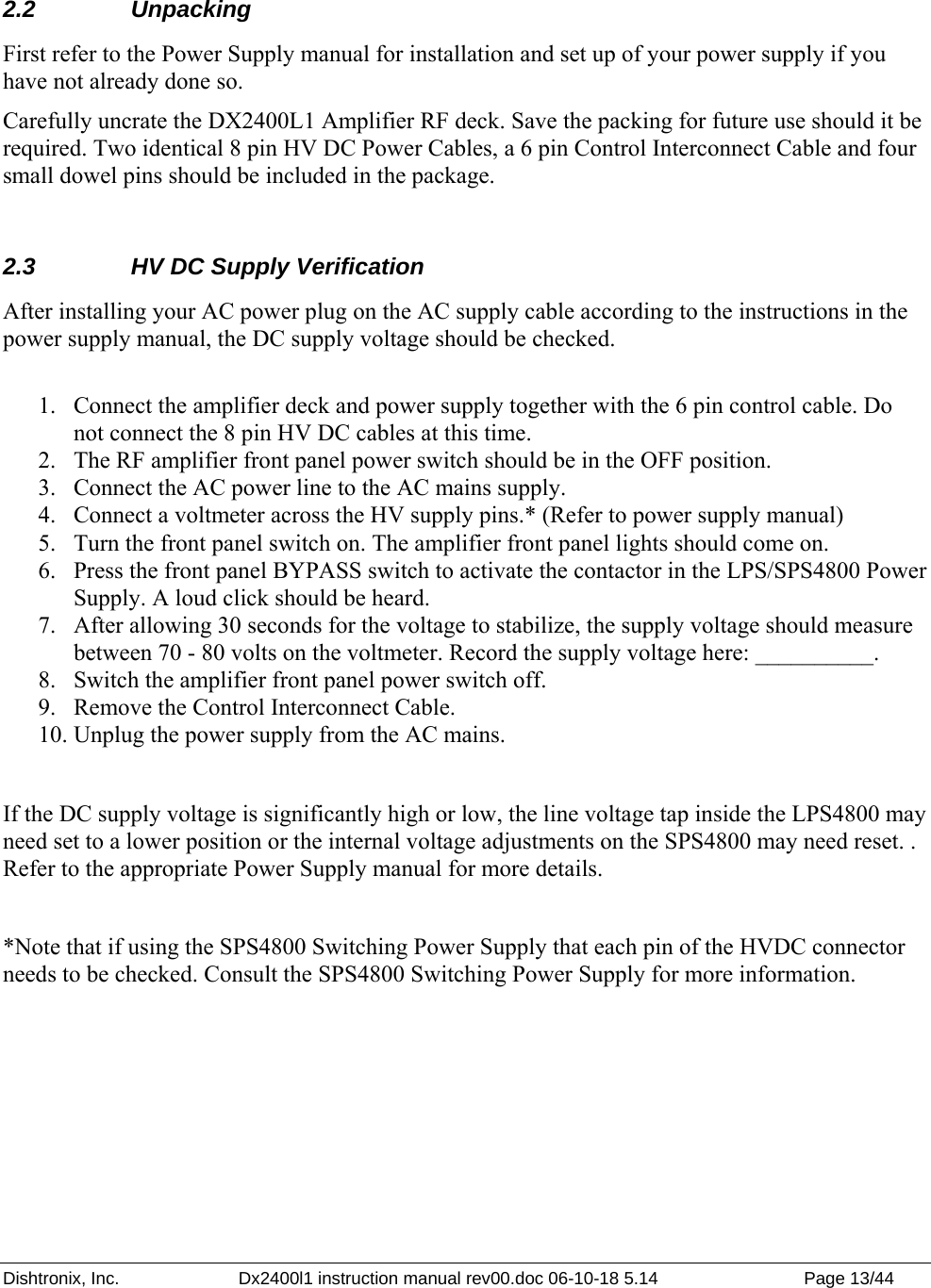 Dishtronix, Inc.  Dx2400l1 instruction manual rev00.doc 06-10-18 5.14  Page 13/44    2.2 Unpacking First refer to the Power Supply manual for installation and set up of your power supply if you have not already done so. Carefully uncrate the DX2400L1 Amplifier RF deck. Save the packing for future use should it be required. Two identical 8 pin HV DC Power Cables, a 6 pin Control Interconnect Cable and four small dowel pins should be included in the package.  2.3  HV DC Supply Verification After installing your AC power plug on the AC supply cable according to the instructions in the power supply manual, the DC supply voltage should be checked.   1. Connect the amplifier deck and power supply together with the 6 pin control cable. Do not connect the 8 pin HV DC cables at this time.  2. The RF amplifier front panel power switch should be in the OFF position.  3. Connect the AC power line to the AC mains supply.  4. Connect a voltmeter across the HV supply pins.* (Refer to power supply manual) 5. Turn the front panel switch on. The amplifier front panel lights should come on.  6. Press the front panel BYPASS switch to activate the contactor in the LPS/SPS4800 Power Supply. A loud click should be heard.  7. After allowing 30 seconds for the voltage to stabilize, the supply voltage should measure between 70 - 80 volts on the voltmeter. Record the supply voltage here: __________. 8. Switch the amplifier front panel power switch off. 9. Remove the Control Interconnect Cable. 10. Unplug the power supply from the AC mains.  If the DC supply voltage is significantly high or low, the line voltage tap inside the LPS4800 may need set to a lower position or the internal voltage adjustments on the SPS4800 may need reset. . Refer to the appropriate Power Supply manual for more details.   *Note that if using the SPS4800 Switching Power Supply that each pin of the HVDC connector needs to be checked. Consult the SPS4800 Switching Power Supply for more information.  