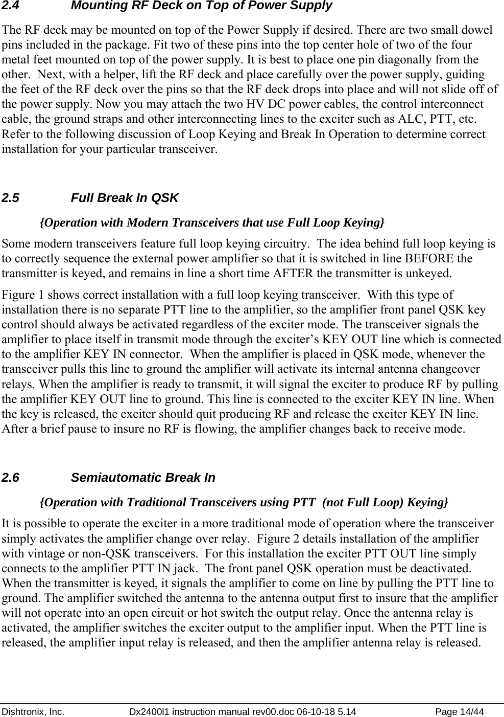 Dishtronix, Inc.  Dx2400l1 instruction manual rev00.doc 06-10-18 5.14  Page 14/44   2.4  Mounting RF Deck on Top of Power Supply The RF deck may be mounted on top of the Power Supply if desired. There are two small dowel pins included in the package. Fit two of these pins into the top center hole of two of the four metal feet mounted on top of the power supply. It is best to place one pin diagonally from the other.  Next, with a helper, lift the RF deck and place carefully over the power supply, guiding the feet of the RF deck over the pins so that the RF deck drops into place and will not slide off of the power supply. Now you may attach the two HV DC power cables, the control interconnect cable, the ground straps and other interconnecting lines to the exciter such as ALC, PTT, etc.  Refer to the following discussion of Loop Keying and Break In Operation to determine correct installation for your particular transceiver.  2.5  Full Break In QSK {Operation with Modern Transceivers that use Full Loop Keying} Some modern transceivers feature full loop keying circuitry.  The idea behind full loop keying is to correctly sequence the external power amplifier so that it is switched in line BEFORE the transmitter is keyed, and remains in line a short time AFTER the transmitter is unkeyed.  Figure 1 shows correct installation with a full loop keying transceiver.  With this type of installation there is no separate PTT line to the amplifier, so the amplifier front panel QSK key control should always be activated regardless of the exciter mode. The transceiver signals the amplifier to place itself in transmit mode through the exciter’s KEY OUT line which is connected to the amplifier KEY IN connector.  When the amplifier is placed in QSK mode, whenever the transceiver pulls this line to ground the amplifier will activate its internal antenna changeover relays. When the amplifier is ready to transmit, it will signal the exciter to produce RF by pulling the amplifier KEY OUT line to ground. This line is connected to the exciter KEY IN line. When the key is released, the exciter should quit producing RF and release the exciter KEY IN line. After a brief pause to insure no RF is flowing, the amplifier changes back to receive mode.  2.6  Semiautomatic Break In {Operation with Traditional Transceivers using PTT  (not Full Loop) Keying} It is possible to operate the exciter in a more traditional mode of operation where the transceiver simply activates the amplifier change over relay.  Figure 2 details installation of the amplifier with vintage or non-QSK transceivers.  For this installation the exciter PTT OUT line simply connects to the amplifier PTT IN jack.  The front panel QSK operation must be deactivated. When the transmitter is keyed, it signals the amplifier to come on line by pulling the PTT line to ground. The amplifier switched the antenna to the antenna output first to insure that the amplifier will not operate into an open circuit or hot switch the output relay. Once the antenna relay is activated, the amplifier switches the exciter output to the amplifier input. When the PTT line is released, the amplifier input relay is released, and then the amplifier antenna relay is released. 