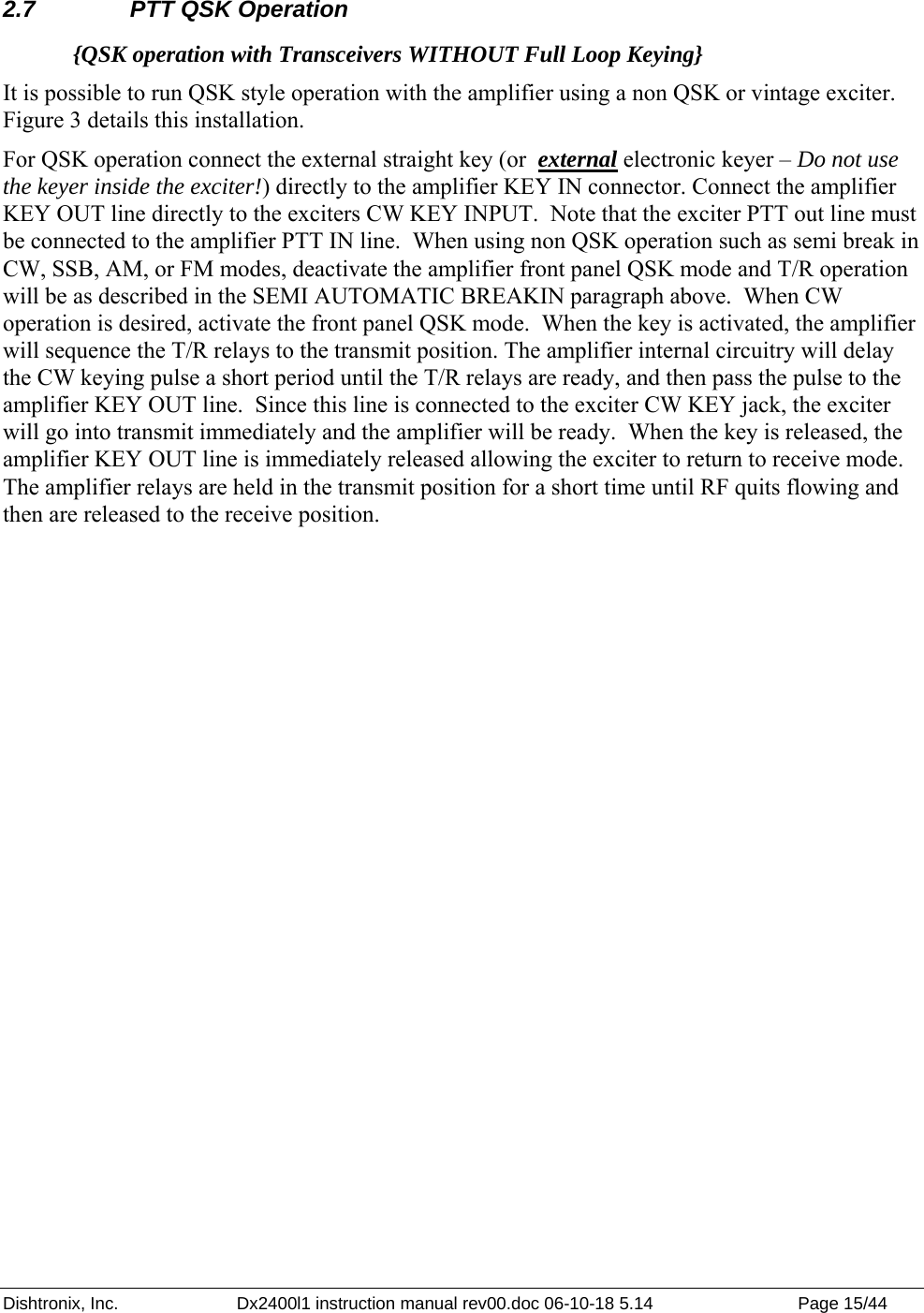 Dishtronix, Inc.  Dx2400l1 instruction manual rev00.doc 06-10-18 5.14  Page 15/44   2.7  PTT QSK Operation {QSK operation with Transceivers WITHOUT Full Loop Keying} It is possible to run QSK style operation with the amplifier using a non QSK or vintage exciter. Figure 3 details this installation.  For QSK operation connect the external straight key (or  external electronic keyer – Do not use the keyer inside the exciter!) directly to the amplifier KEY IN connector. Connect the amplifier KEY OUT line directly to the exciters CW KEY INPUT.  Note that the exciter PTT out line must be connected to the amplifier PTT IN line.  When using non QSK operation such as semi break in CW, SSB, AM, or FM modes, deactivate the amplifier front panel QSK mode and T/R operation will be as described in the SEMI AUTOMATIC BREAKIN paragraph above.  When CW operation is desired, activate the front panel QSK mode.  When the key is activated, the amplifier will sequence the T/R relays to the transmit position. The amplifier internal circuitry will delay the CW keying pulse a short period until the T/R relays are ready, and then pass the pulse to the amplifier KEY OUT line.  Since this line is connected to the exciter CW KEY jack, the exciter will go into transmit immediately and the amplifier will be ready.  When the key is released, the amplifier KEY OUT line is immediately released allowing the exciter to return to receive mode. The amplifier relays are held in the transmit position for a short time until RF quits flowing and then are released to the receive position. 