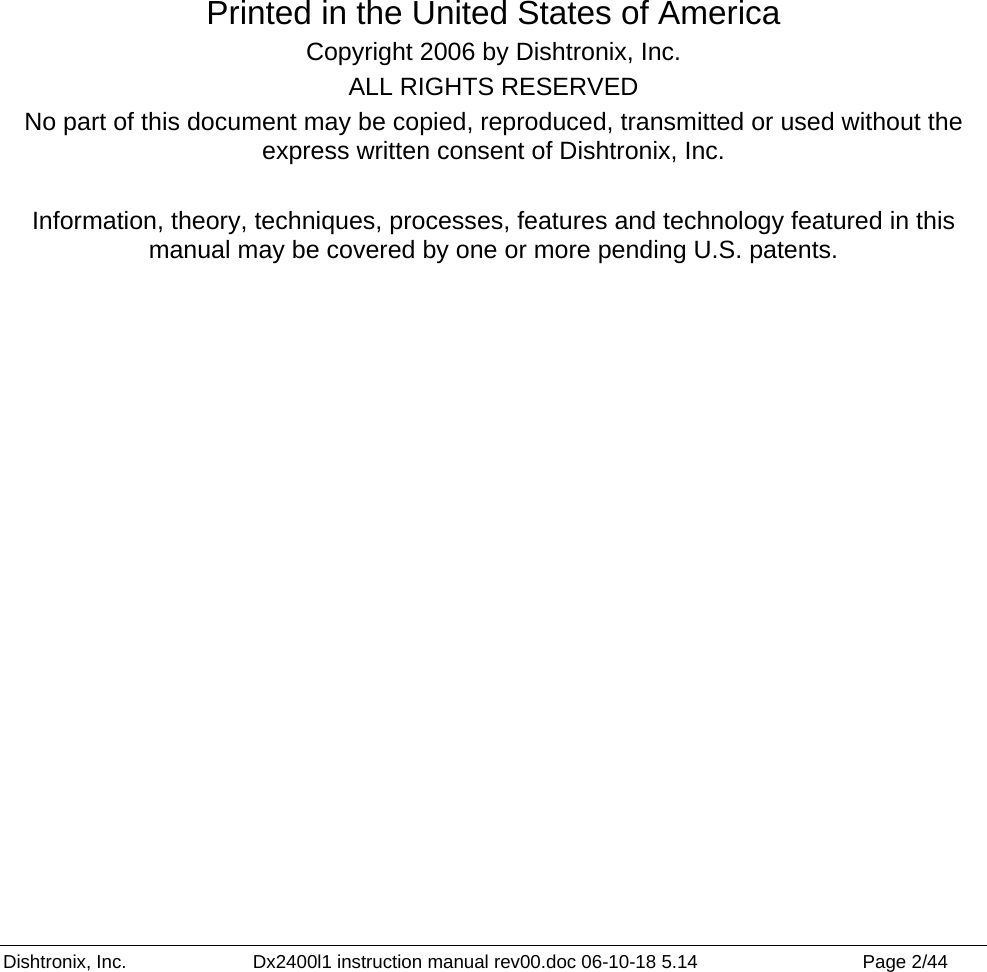 Dishtronix, Inc.  Dx2400l1 instruction manual rev00.doc 06-10-18 5.14  Page 2/44              Printed in the United States of America Copyright 2006 by Dishtronix, Inc. ALL RIGHTS RESERVED No part of this document may be copied, reproduced, transmitted or used without the express written consent of Dishtronix, Inc.   Information, theory, techniques, processes, features and technology featured in this manual may be covered by one or more pending U.S. patents.