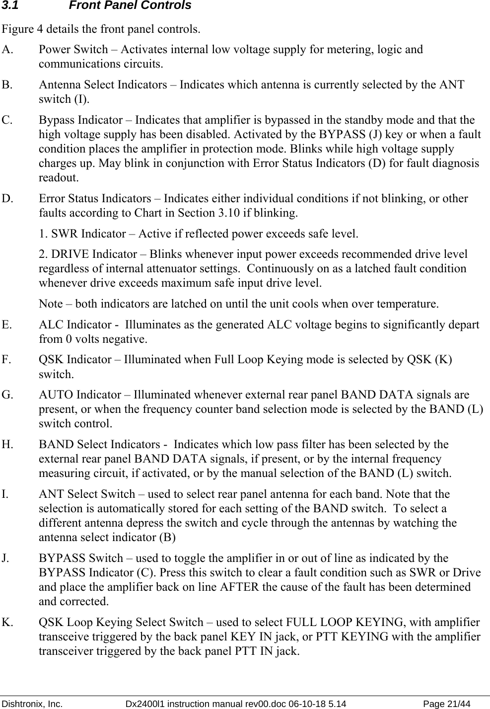 Dishtronix, Inc.  Dx2400l1 instruction manual rev00.doc 06-10-18 5.14  Page 21/44   3.1  Front Panel Controls Figure 4 details the front panel controls. A.  Power Switch – Activates internal low voltage supply for metering, logic and communications circuits.  B.  Antenna Select Indicators – Indicates which antenna is currently selected by the ANT switch (I). C.  Bypass Indicator – Indicates that amplifier is bypassed in the standby mode and that the high voltage supply has been disabled. Activated by the BYPASS (J) key or when a fault condition places the amplifier in protection mode. Blinks while high voltage supply charges up. May blink in conjunction with Error Status Indicators (D) for fault diagnosis readout. D.  Error Status Indicators – Indicates either individual conditions if not blinking, or other faults according to Chart in Section 3.10 if blinking.   1. SWR Indicator – Active if reflected power exceeds safe level.   2. DRIVE Indicator – Blinks whenever input power exceeds recommended drive level regardless of internal attenuator settings.  Continuously on as a latched fault condition whenever drive exceeds maximum safe input drive level.   Note – both indicators are latched on until the unit cools when over temperature. E.  ALC Indicator -  Illuminates as the generated ALC voltage begins to significantly depart from 0 volts negative. F.  QSK Indicator – Illuminated when Full Loop Keying mode is selected by QSK (K) switch. G.  AUTO Indicator – Illuminated whenever external rear panel BAND DATA signals are present, or when the frequency counter band selection mode is selected by the BAND (L) switch control.  H.  BAND Select Indicators -  Indicates which low pass filter has been selected by the external rear panel BAND DATA signals, if present, or by the internal frequency measuring circuit, if activated, or by the manual selection of the BAND (L) switch. I.  ANT Select Switch – used to select rear panel antenna for each band. Note that the selection is automatically stored for each setting of the BAND switch.  To select a different antenna depress the switch and cycle through the antennas by watching the antenna select indicator (B) J.  BYPASS Switch – used to toggle the amplifier in or out of line as indicated by the BYPASS Indicator (C). Press this switch to clear a fault condition such as SWR or Drive and place the amplifier back on line AFTER the cause of the fault has been determined and corrected.  K.  QSK Loop Keying Select Switch – used to select FULL LOOP KEYING, with amplifier transceive triggered by the back panel KEY IN jack, or PTT KEYING with the amplifier transceiver triggered by the back panel PTT IN jack. 