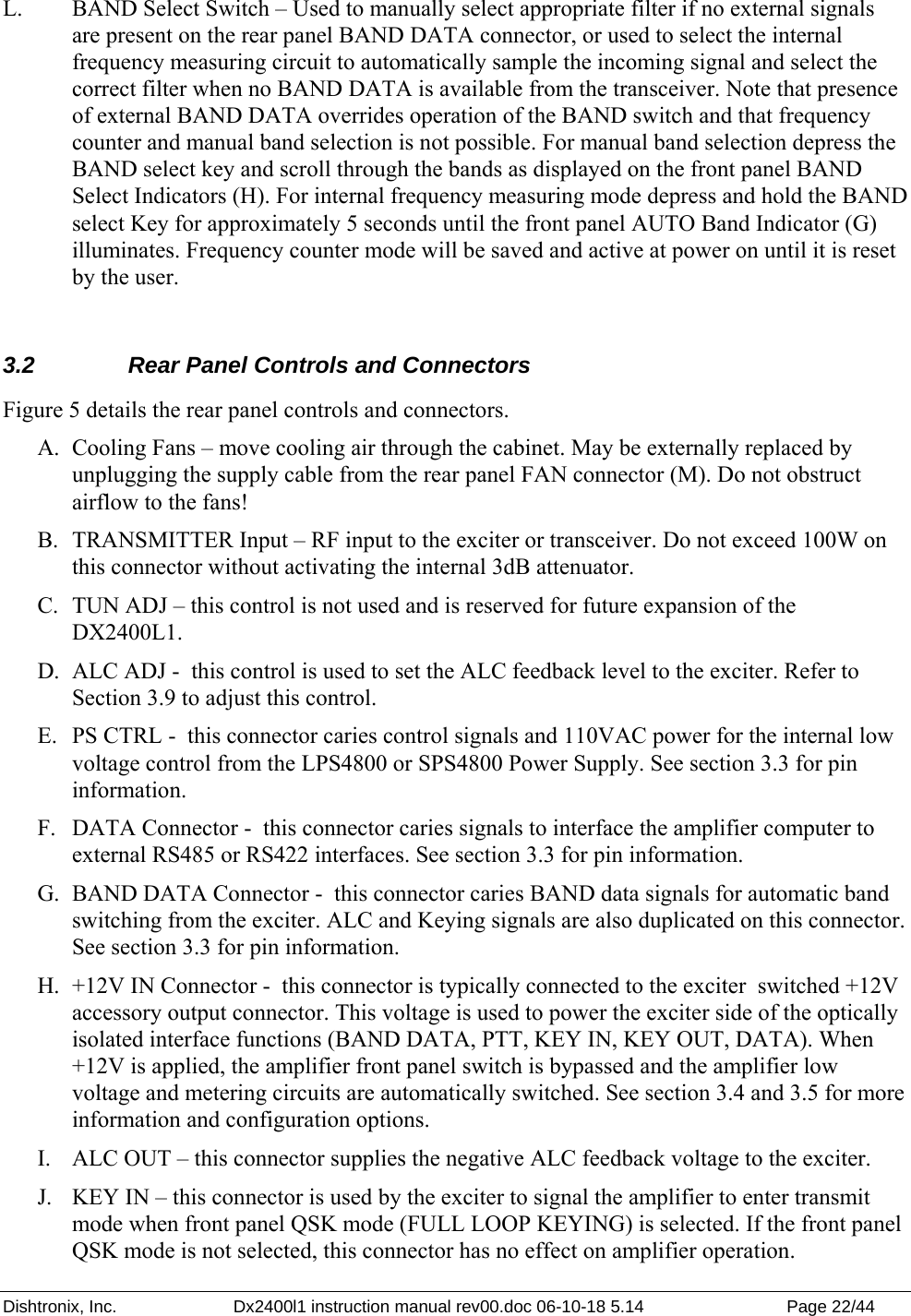 Dishtronix, Inc.  Dx2400l1 instruction manual rev00.doc 06-10-18 5.14  Page 22/44   L.  BAND Select Switch – Used to manually select appropriate filter if no external signals are present on the rear panel BAND DATA connector, or used to select the internal frequency measuring circuit to automatically sample the incoming signal and select the correct filter when no BAND DATA is available from the transceiver. Note that presence of external BAND DATA overrides operation of the BAND switch and that frequency counter and manual band selection is not possible. For manual band selection depress the BAND select key and scroll through the bands as displayed on the front panel BAND Select Indicators (H). For internal frequency measuring mode depress and hold the BAND select Key for approximately 5 seconds until the front panel AUTO Band Indicator (G) illuminates. Frequency counter mode will be saved and active at power on until it is reset by the user.  3.2  Rear Panel Controls and Connectors Figure 5 details the rear panel controls and connectors. A. Cooling Fans – move cooling air through the cabinet. May be externally replaced by unplugging the supply cable from the rear panel FAN connector (M). Do not obstruct airflow to the fans! B. TRANSMITTER Input – RF input to the exciter or transceiver. Do not exceed 100W on this connector without activating the internal 3dB attenuator. C. TUN ADJ – this control is not used and is reserved for future expansion of the DX2400L1. D. ALC ADJ -  this control is used to set the ALC feedback level to the exciter. Refer to Section 3.9 to adjust this control. E. PS CTRL -  this connector caries control signals and 110VAC power for the internal low voltage control from the LPS4800 or SPS4800 Power Supply. See section 3.3 for pin information. F. DATA Connector -  this connector caries signals to interface the amplifier computer to external RS485 or RS422 interfaces. See section 3.3 for pin information. G. BAND DATA Connector -  this connector caries BAND data signals for automatic band switching from the exciter. ALC and Keying signals are also duplicated on this connector. See section 3.3 for pin information. H. +12V IN Connector -  this connector is typically connected to the exciter  switched +12V accessory output connector. This voltage is used to power the exciter side of the optically isolated interface functions (BAND DATA, PTT, KEY IN, KEY OUT, DATA). When +12V is applied, the amplifier front panel switch is bypassed and the amplifier low voltage and metering circuits are automatically switched. See section 3.4 and 3.5 for more information and configuration options. I. ALC OUT – this connector supplies the negative ALC feedback voltage to the exciter. J. KEY IN – this connector is used by the exciter to signal the amplifier to enter transmit mode when front panel QSK mode (FULL LOOP KEYING) is selected. If the front panel QSK mode is not selected, this connector has no effect on amplifier operation. 