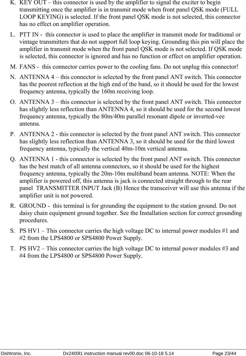 Dishtronix, Inc.  Dx2400l1 instruction manual rev00.doc 06-10-18 5.14  Page 23/44   K. KEY OUT – this connector is used by the amplifier to signal the exciter to begin transmitting once the amplifier is in transmit mode when front panel QSK mode (FULL LOOP KEYING) is selected. If the front panel QSK mode is not selected, this connector has no effect on amplifier operation. L. PTT IN -  this connector is used to place the amplifier in transmit mode for traditional or vintage transmitters that do not support full loop keying. Grounding this pin will place the amplifier in transmit mode when the front panel QSK mode is not selected. If QSK mode is selected, this connector is ignored and has no function or effect on amplifier operation. M. FANS -  this connector carries power to the cooling fans. Do not unplug this connector! N. ANTENNA 4 – this connector is selected by the front panel ANT switch. This connector has the poorest reflection at the high end of the band, so it should be used for the lowest frequency antenna, typically the 160m receiving loop. O. ANTENNA 3 – this connector is selected by the front panel ANT switch. This connector has slightly less reflection than ANTENNA 4, so it should be used for the second lowest frequency antenna, typically the 80m/40m parallel resonant dipole or inverted-vee antenna. P. ANTENNA 2 - this connector is selected by the front panel ANT switch. This connector has slightly less reflection than ANTENNA 3, so it should be used for the third lowest frequency antenna, typically the vertical 40m-10m vertical antenna. Q. ANTENNA 1 - this connector is selected by the front panel ANT switch. This connector has the best match of all antenna connectors, so it should be used for the highest frequency antenna, typically the 20m-10m multiband beam antenna. NOTE: When the amplifier is powered off, this antenna is jack is connected straight through to the rear panel  TRANSMITTER INPUT Jack (B) Hence the transceiver will use this antenna if the amplifier unit is not powered. R. GROUND -  this terminal is for grounding the equipment to the station ground. Do not daisy chain equipment ground together. See the Installation section for correct grounding procedures. S. PS HV1 – This connector carries the high voltage DC to internal power modules #1 and #2 from the LPS4800 or SPS4800 Power Supply. T. PS HV2 – This connector carries the high voltage DC to internal power modules #3 and #4 from the LPS4800 or SPS4800 Power Supply.  