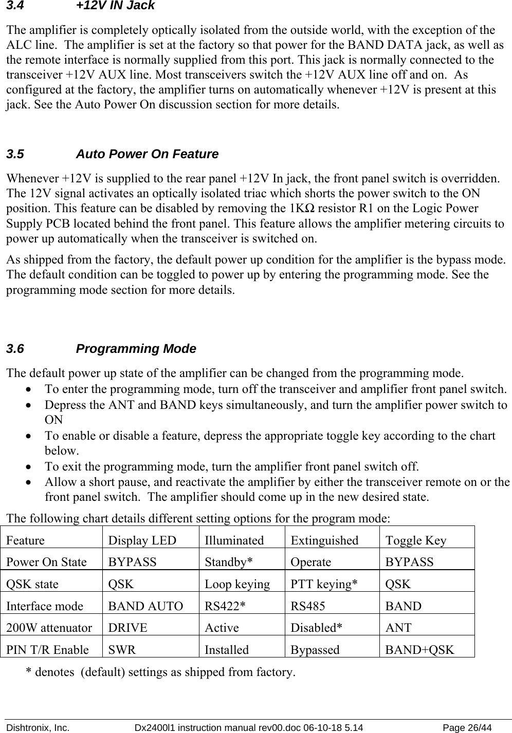 Dishtronix, Inc.  Dx2400l1 instruction manual rev00.doc 06-10-18 5.14  Page 26/44   3.4  +12V IN Jack The amplifier is completely optically isolated from the outside world, with the exception of the ALC line.  The amplifier is set at the factory so that power for the BAND DATA jack, as well as the remote interface is normally supplied from this port. This jack is normally connected to the transceiver +12V AUX line. Most transceivers switch the +12V AUX line off and on.  As configured at the factory, the amplifier turns on automatically whenever +12V is present at this jack. See the Auto Power On discussion section for more details.  3.5  Auto Power On Feature Whenever +12V is supplied to the rear panel +12V In jack, the front panel switch is overridden. The 12V signal activates an optically isolated triac which shorts the power switch to the ON position. This feature can be disabled by removing the 1KΩ resistor R1 on the Logic Power Supply PCB located behind the front panel. This feature allows the amplifier metering circuits to power up automatically when the transceiver is switched on. As shipped from the factory, the default power up condition for the amplifier is the bypass mode.  The default condition can be toggled to power up by entering the programming mode. See the programming mode section for more details.  3.6 Programming Mode The default power up state of the amplifier can be changed from the programming mode. • To enter the programming mode, turn off the transceiver and amplifier front panel switch. • Depress the ANT and BAND keys simultaneously, and turn the amplifier power switch to ON • To enable or disable a feature, depress the appropriate toggle key according to the chart below. • To exit the programming mode, turn the amplifier front panel switch off. • Allow a short pause, and reactivate the amplifier by either the transceiver remote on or the front panel switch.  The amplifier should come up in the new desired state. The following chart details different setting options for the program mode: Feature   Display LED  Illuminated  Extinguished   Toggle Key Power On State  BYPASS  Standby*  Operate  BYPASS QSK state  QSK  Loop keying  PTT keying*  QSK Interface mode  BAND AUTO  RS422*  RS485  BAND 200W attenuator  DRIVE  Active  Disabled*  ANT PIN T/R Enable  SWR  Installed  Bypassed  BAND+QSK * denotes  (default) settings as shipped from factory. 