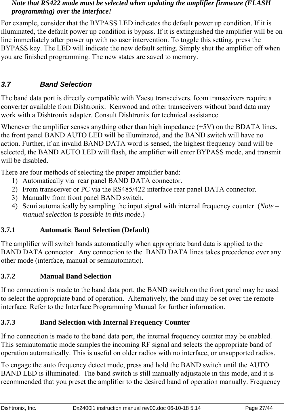 Dishtronix, Inc.  Dx2400l1 instruction manual rev00.doc 06-10-18 5.14  Page 27/44   Note that RS422 mode must be selected when updating the amplifier firmware (FLASH programming) over the interface! For example, consider that the BYPASS LED indicates the default power up condition. If it is illuminated, the default power up condition is bypass. If it is extinguished the amplifier will be on line immediately after power up with no user intervention. To toggle this setting, press the BYPASS key. The LED will indicate the new default setting. Simply shut the amplifier off when you are finished programming. The new states are saved to memory.  3.7 Band Selection The band data port is directly compatible with Yaesu transceivers. Icom transceivers require a converter available from Dishtronix.  Kenwood and other transceivers without band data may work with a Dishtronix adapter. Consult Dishtronix for technical assistance.  Whenever the amplifier senses anything other than high impedance (+5V) on the BDATA lines, the front panel BAND AUTO LED will be illuminated, and the BAND switch will have no action. Further, if an invalid BAND DATA word is sensed, the highest frequency band will be selected, the BAND AUTO LED will flash, the amplifier will enter BYPASS mode, and transmit will be disabled.  There are four methods of selecting the proper amplifier band: 1) Automatically via  rear panel BAND DATA connector. 2) From transceiver or PC via the RS485/422 interface rear panel DATA connector. 3) Manually from front panel BAND switch. 4) Semi automatically by sampling the input signal with internal frequency counter. (Note – manual selection is possible in this mode.) 3.7.1  Automatic Band Selection (Default) The amplifier will switch bands automatically when appropriate band data is applied to the BAND DATA connector.  Any connection to the  BAND DATA lines takes precedence over any other mode (interface, manual or semiautomatic). 3.7.2  Manual Band Selection If no connection is made to the band data port, the BAND switch on the front panel may be used to select the appropriate band of operation.  Alternatively, the band may be set over the remote interface. Refer to the Interface Programming Manual for further information. 3.7.3  Band Selection with Internal Frequency Counter If no connection is made to the band data port, the internal frequency counter may be enabled. This semiautomatic mode samples the incoming RF signal and selects the appropriate band of operation automatically. This is useful on older radios with no interface, or unsupported radios.   To engage the auto frequency detect mode, press and hold the BAND switch until the AUTO BAND LED is illuminated.  The band switch is still manually adjustable in this mode, and it is recommended that you preset the amplifier to the desired band of operation manually. Frequency 