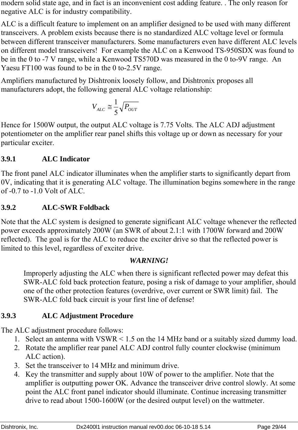 Dishtronix, Inc.  Dx2400l1 instruction manual rev00.doc 06-10-18 5.14  Page 29/44   modern solid state age, and in fact is an inconvenient cost adding feature. . The only reason for negative ALC is for industry compatibility. ALC is a difficult feature to implement on an amplifier designed to be used with many different transceivers. A problem exists because there is no standardized ALC voltage level or formula between different transceiver manufacturers. Some manufacturers even have different ALC levels on different model transceivers!  For example the ALC on a Kenwood TS-950SDX was found to be in the 0 to -7 V range, while a Kenwood TS570D was measured in the 0 to-9V range.  An Yaesu FT100 was found to be in the 0 to-2.5V range. Amplifiers manufactured by Dishtronix loosely follow, and Dishtronix proposes all manufacturers adopt, the following general ALC voltage relationship: OUTALC PV 51≅ Hence for 1500W output, the output ALC voltage is 7.75 Volts. The ALC ADJ adjustment potentiometer on the amplifier rear panel shifts this voltage up or down as necessary for your particular exciter. 3.9.1   ALC Indicator The front panel ALC indicator illuminates when the amplifier starts to significantly depart from 0V, indicating that it is generating ALC voltage. The illumination begins somewhere in the range of -0.7 to -1.0 Volt of ALC. 3.9.2   ALC-SWR Foldback Note that the ALC system is designed to generate significant ALC voltage whenever the reflected power exceeds approximately 200W (an SWR of about 2.1:1 with 1700W forward and 200W reflected).  The goal is for the ALC to reduce the exciter drive so that the reflected power is limited to this level, regardless of exciter drive.   WARNING! Improperly adjusting the ALC when there is significant reflected power may defeat this SWR-ALC fold back protection feature, posing a risk of damage to your amplifier, should one of the other protection features (overdrive, over current or SWR limit) fail.  The SWR-ALC fold back circuit is your first line of defense! 3.9.3   ALC Adjustment Procedure The ALC adjustment procedure follows: 1. Select an antenna with VSWR &lt; 1.5 on the 14 MHz band or a suitably sized dummy load. 2. Rotate the amplifier rear panel ALC ADJ control fully counter clockwise (minimum ALC action). 3. Set the transceiver to 14 MHz and minimum drive. 4. Key the transmitter and supply about 10W of power to the amplifier. Note that the amplifier is outputting power OK. Advance the transceiver drive control slowly. At some point the ALC front panel indicator should illuminate. Continue increasing transmitter drive to read about 1500-1600W (or the desired output level) on the wattmeter. 