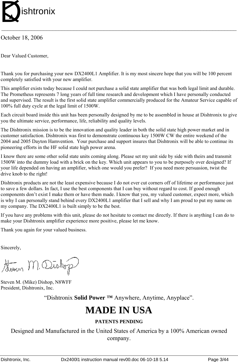 Dishtronix, Inc.  Dx2400l1 instruction manual rev00.doc 06-10-18 5.14  Page 3/44   ______________________________________________________________________________ October 18, 2006  Dear Valued Customer,  Thank you for purchasing your new DX2400L1 Amplifier. It is my most sincere hope that you will be 100 percent completely satisfied with your new amplifier.  This amplifier exists today because I could not purchase a solid state amplifier that was both legal limit and durable. The Prometheus represents 7 long years of full time research and development which I have personally conducted and supervised. The result is the first solid state amplifier commercially produced for the Amateur Service capable of 100% full duty cycle at the legal limit of 1500W. Each circuit board inside this unit has been personally designed by me to be assembled in house at Dishtronix to give you the ultimate service, performance, life, reliability and quality levels. The Dishtronix mission is to be the innovation and quality leader in both the solid state high power market and in customer satisfaction. Dishtronix was first to demonstrate continuous key 1500W CW the entire weekend of the 2004 and 2005 Dayton Hamvention.  Your purchase and support insures that Dishtronix will be able to continue its pioneering efforts in the HF solid state high power arena. I know there are some other solid state units coming along. Please set my unit side by side with theirs and transmit 1500W into the dummy load with a brick on the key. Which unit appears to you to be purposely over designed? If your life depended on having an amplifier, which one would you prefer?  If you need more persuasion, twist the drive knob to the right! Dishtronix products are not the least expensive because I do not ever cut corners off of lifetime or performance just to save a few dollars. In fact, I use the best components that I can buy without regard to cost. If good enough components don’t exist I make them or have them made. I know that you, my valued customer, expect more, which is why I can personally stand behind every DX2400L1 amplifier that I sell and why I am proud to put my name on my company. The DX2400L1 is built simply to be the best. If you have any problems with this unit, please do not hesitate to contact me directly. If there is anything I can do to make your Dishtronix amplifier experience more positive, please let me know.  Thank you again for your valued business.  Sincerely,  Steven M. (Mike) Dishop, N8WFF President, Dishtronix, Inc. “Dishtronix Solid Power ™ Anywhere, Anytime, Anyplace”. MADE IN USA PATENTS PENDING Designed and Manufactured in the United States of America by a 100% American owned company. Dishtronix