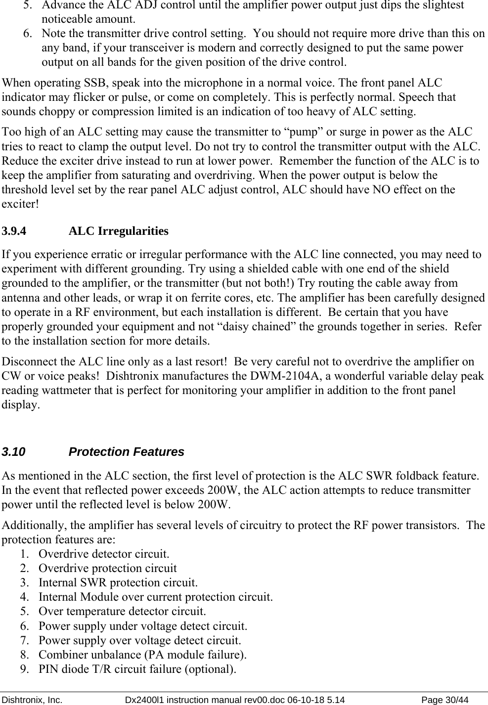 Dishtronix, Inc.  Dx2400l1 instruction manual rev00.doc 06-10-18 5.14  Page 30/44   5. Advance the ALC ADJ control until the amplifier power output just dips the slightest noticeable amount. 6. Note the transmitter drive control setting.  You should not require more drive than this on any band, if your transceiver is modern and correctly designed to put the same power output on all bands for the given position of the drive control. When operating SSB, speak into the microphone in a normal voice. The front panel ALC indicator may flicker or pulse, or come on completely. This is perfectly normal. Speech that sounds choppy or compression limited is an indication of too heavy of ALC setting. Too high of an ALC setting may cause the transmitter to “pump” or surge in power as the ALC tries to react to clamp the output level. Do not try to control the transmitter output with the ALC. Reduce the exciter drive instead to run at lower power.  Remember the function of the ALC is to keep the amplifier from saturating and overdriving. When the power output is below the threshold level set by the rear panel ALC adjust control, ALC should have NO effect on the exciter! 3.9.4   ALC Irregularities If you experience erratic or irregular performance with the ALC line connected, you may need to experiment with different grounding. Try using a shielded cable with one end of the shield grounded to the amplifier, or the transmitter (but not both!) Try routing the cable away from antenna and other leads, or wrap it on ferrite cores, etc. The amplifier has been carefully designed to operate in a RF environment, but each installation is different.  Be certain that you have properly grounded your equipment and not “daisy chained” the grounds together in series.  Refer to the installation section for more details. Disconnect the ALC line only as a last resort!  Be very careful not to overdrive the amplifier on CW or voice peaks!  Dishtronix manufactures the DWM-2104A, a wonderful variable delay peak reading wattmeter that is perfect for monitoring your amplifier in addition to the front panel display.  3.10 Protection Features As mentioned in the ALC section, the first level of protection is the ALC SWR foldback feature. In the event that reflected power exceeds 200W, the ALC action attempts to reduce transmitter power until the reflected level is below 200W. Additionally, the amplifier has several levels of circuitry to protect the RF power transistors.  The protection features are: 1. Overdrive detector circuit. 2. Overdrive protection circuit 3. Internal SWR protection circuit. 4. Internal Module over current protection circuit.  5. Over temperature detector circuit. 6. Power supply under voltage detect circuit. 7. Power supply over voltage detect circuit. 8. Combiner unbalance (PA module failure). 9. PIN diode T/R circuit failure (optional). 