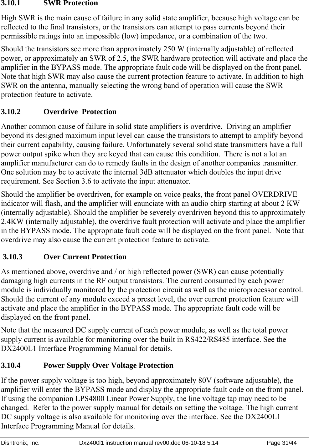 Dishtronix, Inc.  Dx2400l1 instruction manual rev00.doc 06-10-18 5.14  Page 31/44   3.10.1   SWR Protection High SWR is the main cause of failure in any solid state amplifier, because high voltage can be reflected to the final transistors, or the transistors can attempt to pass currents beyond their permissible ratings into an impossible (low) impedance, or a combination of the two. Should the transistors see more than approximately 250 W (internally adjustable) of reflected power, or approximately an SWR of 2.5, the SWR hardware protection will activate and place the amplifier in the BYPASS mode. The appropriate fault code will be displayed on the front panel.  Note that high SWR may also cause the current protection feature to activate. In addition to high SWR on the antenna, manually selecting the wrong band of operation will cause the SWR protection feature to activate. 3.10.2   Overdrive  Protection Another common cause of failure in solid state amplifiers is overdrive.  Driving an amplifier beyond its designed maximum input level can cause the transistors to attempt to amplify beyond their current capability, causing failure. Unfortunately several solid state transmitters have a full power output spike when they are keyed that can cause this condition.  There is not a lot an amplifier manufacturer can do to remedy faults in the design of another companies transmitter.  One solution may be to activate the internal 3dB attenuator which doubles the input drive requirement. See Section 3.6 to activate the input attenuator. Should the amplifier be overdriven, for example on voice peaks, the front panel OVERDRIVE indicator will flash, and the amplifier will enunciate with an audio chirp starting at about 2 KW (internally adjustable). Should the amplifier be severely overdriven beyond this to approximately 2.4KW (internally adjustable), the overdrive fault protection will activate and place the amplifier in the BYPASS mode. The appropriate fault code will be displayed on the front panel.  Note that overdrive may also cause the current protection feature to activate.  3.10.3   Over Current Protection As mentioned above, overdrive and / or high reflected power (SWR) can cause potentially damaging high currents in the RF output transistors. The current consumed by each power module is individually monitored by the protection circuit as well as the microprocessor control.  Should the current of any module exceed a preset level, the over current protection feature will activate and place the amplifier in the BYPASS mode. The appropriate fault code will be displayed on the front panel. Note that the measured DC supply current of each power module, as well as the total power supply current is available for monitoring over the built in RS422/RS485 interface. See the DX2400L1 Interface Programming Manual for details. 3.10.4   Power Supply Over Voltage Protection If the power supply voltage is too high, beyond approximately 80V (software adjustable), the amplifier will enter the BYPASS mode and display the appropriate fault code on the front panel. If using the companion LPS4800 Linear Power Supply, the line voltage tap may need to be changed.  Refer to the power supply manual for details on setting the voltage. The high current DC supply voltage is also available for monitoring over the interface. See the DX2400L1 Interface Programming Manual for details. 