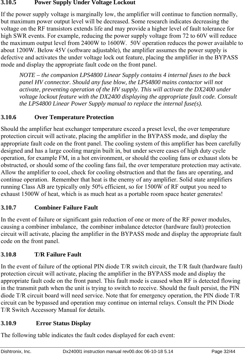 Dishtronix, Inc.  Dx2400l1 instruction manual rev00.doc 06-10-18 5.14  Page 32/44   3.10.5   Power Supply Under Voltage Lockout If the power supply voltage is marginally low, the amplifier will continue to function normally, but maximum power output level will be decreased. Some research indicates decreasing the voltage on the RF transistors extends life and may provide a higher level of fault tolerance for high SWR events. For example, reducing the power supply voltage from 72 to 60V will reduce the maximum output level from 2400W to 1600W.  50V operation reduces the power available to about 1200W. Below 45V (software adjustable), the amplifier assumes the power supply is defective and activates the under voltage lock out feature, placing the amplifier in the BYPASS mode and display the appropriate fault code on the front panel.  NOTE – the companion LPS4800 Linear Supply contains 4 internal fuses to the back panel HV connector. Should any fuse blow, the LPS4800 mains contactor will not activate, preventing operation of the HV supply. This will activate the DX2400 under voltage lockout feature with the DX2400 displaying the appropriate fault code. Consult the LPS4800 Linear Power Supply manual to replace the internal fuse(s). 3.10.6   Over Temperature Protection Should the amplifier heat exchanger temperature exceed a preset level, the over temperature protection circuit will activate, placing the amplifier in the BYPASS mode, and display the appropriate fault code on the front panel. The cooling system of this amplifier has been carefully designed and has a large cooling margin built in, but under severe cases of high duty cycle operation, for example FM, in a hot environment, or should the cooling fans or exhaust slots be obstructed, or should some of the cooling fans fail, the over temperature protection may activate. Allow the amplifier to cool, check for cooling obstruction and that the fans are operating, and continue operation.  Remember that heat is the enemy of any amplifier. Solid state amplifiers running Class AB are typically only 50% efficient, so for 1500W of RF output you need to exhaust 1500W of heat, which is as much heat as a portable room space heater generates! 3.10.7   Combiner Failure Fault In the event of failure or significant gain reduction of one or more of the RF power modules, causing a combiner imbalance,  the combiner imbalance detector (hardware fault) protection circuit will activate, placing the amplifier in the BYPASS mode and display the appropriate fault code on the front panel. 3.10.8   T/R Failure Fault In the event of failure of the optional PIN diode T/R switch circuit, the T/R fault (hardware fault) protection circuit will activate, placing the amplifier in the BYPASS mode and display the appropriate fault code on the front panel. This fault mode is caused when RF is detected flowing in the transmit path when the unit is trying to switch to receive. Should the fault persist, the PIN diode T/R circuit board will need service. Note that for emergency operation, the PIN diode T/R circuit can be bypassed and operation may continue on internal relays. Consult the PIN Diode T/R Switch Accessory Manual for details. 3.10.9   Error Status Display The following table indicates the fault codes displayed for each event: 