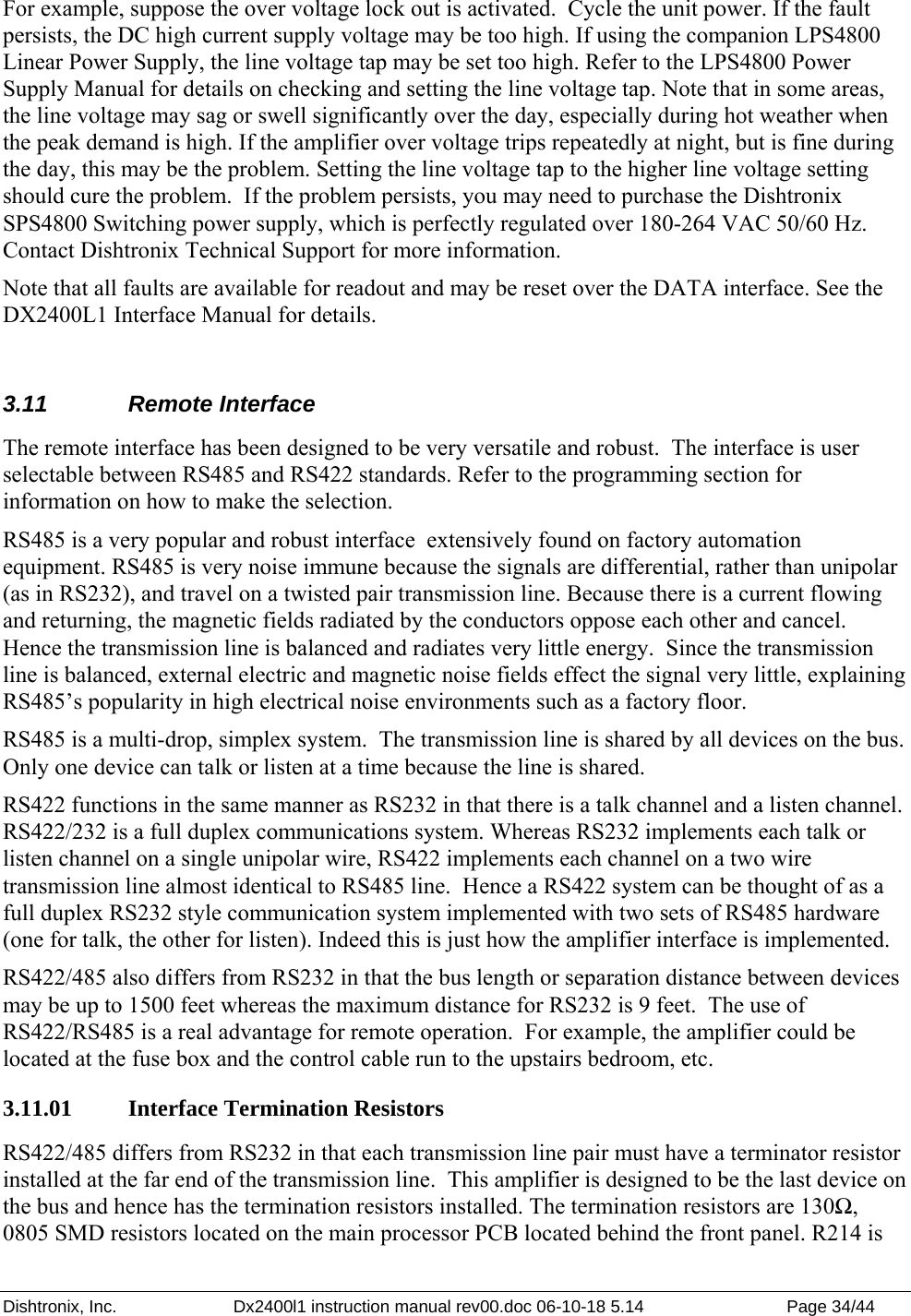 Dishtronix, Inc.  Dx2400l1 instruction manual rev00.doc 06-10-18 5.14  Page 34/44   For example, suppose the over voltage lock out is activated.  Cycle the unit power. If the fault persists, the DC high current supply voltage may be too high. If using the companion LPS4800 Linear Power Supply, the line voltage tap may be set too high. Refer to the LPS4800 Power Supply Manual for details on checking and setting the line voltage tap. Note that in some areas, the line voltage may sag or swell significantly over the day, especially during hot weather when the peak demand is high. If the amplifier over voltage trips repeatedly at night, but is fine during the day, this may be the problem. Setting the line voltage tap to the higher line voltage setting should cure the problem.  If the problem persists, you may need to purchase the Dishtronix SPS4800 Switching power supply, which is perfectly regulated over 180-264 VAC 50/60 Hz. Contact Dishtronix Technical Support for more information. Note that all faults are available for readout and may be reset over the DATA interface. See the DX2400L1 Interface Manual for details.  3.11 Remote Interface The remote interface has been designed to be very versatile and robust.  The interface is user selectable between RS485 and RS422 standards. Refer to the programming section for information on how to make the selection. RS485 is a very popular and robust interface  extensively found on factory automation equipment. RS485 is very noise immune because the signals are differential, rather than unipolar (as in RS232), and travel on a twisted pair transmission line. Because there is a current flowing and returning, the magnetic fields radiated by the conductors oppose each other and cancel. Hence the transmission line is balanced and radiates very little energy.  Since the transmission line is balanced, external electric and magnetic noise fields effect the signal very little, explaining RS485’s popularity in high electrical noise environments such as a factory floor. RS485 is a multi-drop, simplex system.  The transmission line is shared by all devices on the bus. Only one device can talk or listen at a time because the line is shared. RS422 functions in the same manner as RS232 in that there is a talk channel and a listen channel. RS422/232 is a full duplex communications system. Whereas RS232 implements each talk or listen channel on a single unipolar wire, RS422 implements each channel on a two wire transmission line almost identical to RS485 line.  Hence a RS422 system can be thought of as a full duplex RS232 style communication system implemented with two sets of RS485 hardware (one for talk, the other for listen). Indeed this is just how the amplifier interface is implemented. RS422/485 also differs from RS232 in that the bus length or separation distance between devices may be up to 1500 feet whereas the maximum distance for RS232 is 9 feet.  The use of RS422/RS485 is a real advantage for remote operation.  For example, the amplifier could be located at the fuse box and the control cable run to the upstairs bedroom, etc. 3.11.01   Interface Termination Resistors  RS422/485 differs from RS232 in that each transmission line pair must have a terminator resistor installed at the far end of the transmission line.  This amplifier is designed to be the last device on the bus and hence has the termination resistors installed. The termination resistors are 130Ω, 0805 SMD resistors located on the main processor PCB located behind the front panel. R214 is 