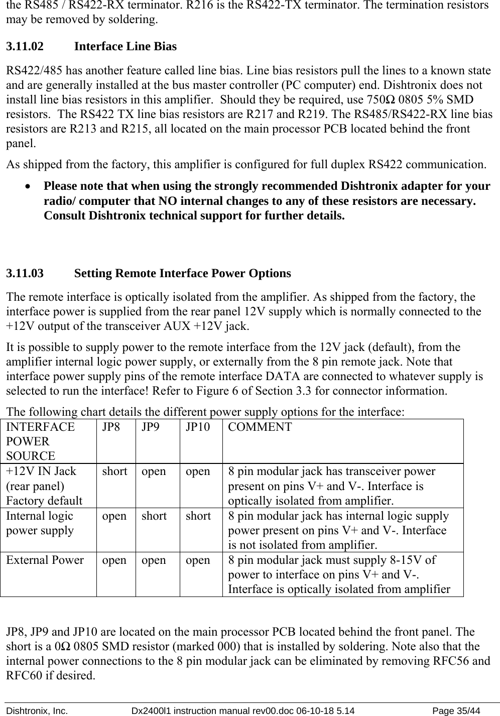 Dishtronix, Inc.  Dx2400l1 instruction manual rev00.doc 06-10-18 5.14  Page 35/44   the RS485 / RS422-RX terminator. R216 is the RS422-TX terminator. The termination resistors may be removed by soldering. 3.11.02   Interface Line Bias RS422/485 has another feature called line bias. Line bias resistors pull the lines to a known state and are generally installed at the bus master controller (PC computer) end. Dishtronix does not install line bias resistors in this amplifier.  Should they be required, use 750Ω 0805 5% SMD resistors.  The RS422 TX line bias resistors are R217 and R219. The RS485/RS422-RX line bias resistors are R213 and R215, all located on the main processor PCB located behind the front panel. As shipped from the factory, this amplifier is configured for full duplex RS422 communication. • Please note that when using the strongly recommended Dishtronix adapter for your radio/ computer that NO internal changes to any of these resistors are necessary.  Consult Dishtronix technical support for further details.  3.11.03   Setting Remote Interface Power Options The remote interface is optically isolated from the amplifier. As shipped from the factory, the interface power is supplied from the rear panel 12V supply which is normally connected to the +12V output of the transceiver AUX +12V jack. It is possible to supply power to the remote interface from the 12V jack (default), from the amplifier internal logic power supply, or externally from the 8 pin remote jack. Note that interface power supply pins of the remote interface DATA are connected to whatever supply is selected to run the interface! Refer to Figure 6 of Section 3.3 for connector information. The following chart details the different power supply options for the interface: INTERFACE POWER SOURCE JP8 JP9  JP10 COMMENT +12V IN Jack (rear panel) Factory default short  open  open  8 pin modular jack has transceiver power present on pins V+ and V-. Interface is optically isolated from amplifier. Internal logic power supply open  short  short  8 pin modular jack has internal logic supply power present on pins V+ and V-. Interface is not isolated from amplifier. External Power  open  open  open  8 pin modular jack must supply 8-15V of power to interface on pins V+ and V-. Interface is optically isolated from amplifier  JP8, JP9 and JP10 are located on the main processor PCB located behind the front panel. The short is a 0Ω 0805 SMD resistor (marked 000) that is installed by soldering. Note also that the internal power connections to the 8 pin modular jack can be eliminated by removing RFC56 and RFC60 if desired. 