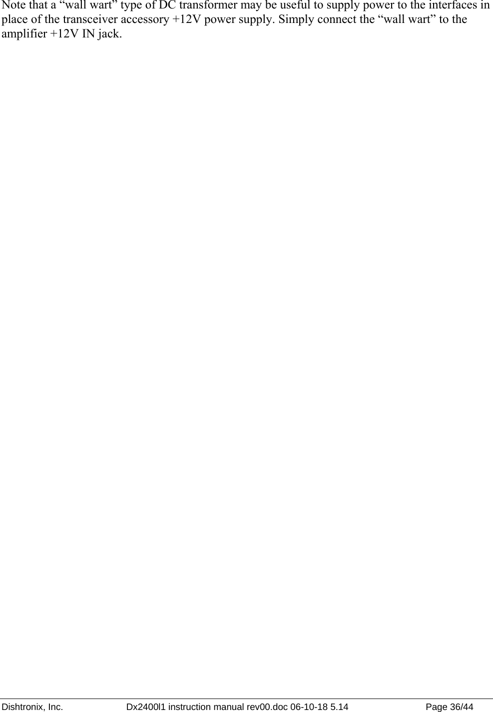 Dishtronix, Inc.  Dx2400l1 instruction manual rev00.doc 06-10-18 5.14  Page 36/44   Note that a “wall wart” type of DC transformer may be useful to supply power to the interfaces in place of the transceiver accessory +12V power supply. Simply connect the “wall wart” to the amplifier +12V IN jack. 
