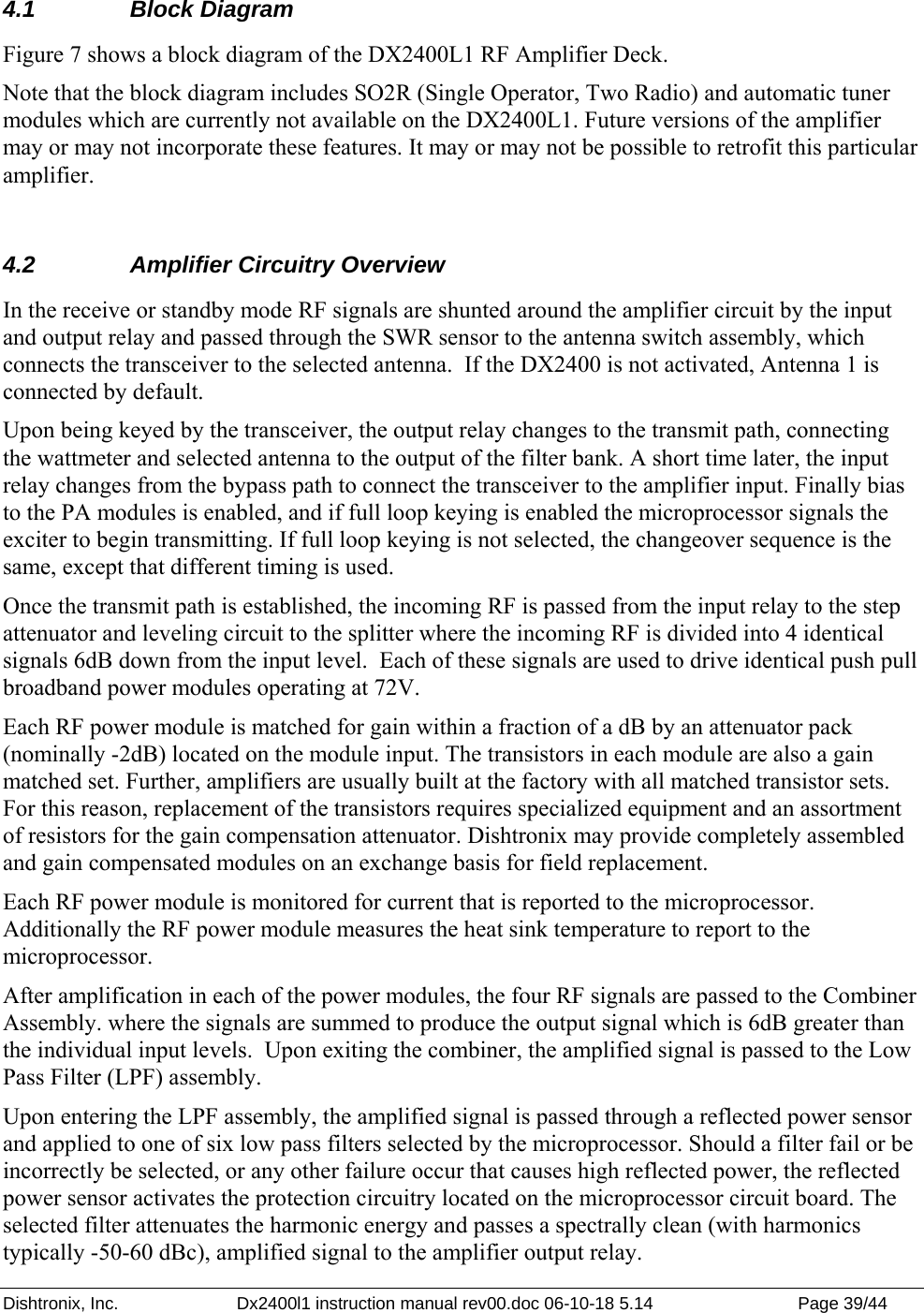 Dishtronix, Inc.  Dx2400l1 instruction manual rev00.doc 06-10-18 5.14  Page 39/44   4.1   Block Diagram Figure 7 shows a block diagram of the DX2400L1 RF Amplifier Deck. Note that the block diagram includes SO2R (Single Operator, Two Radio) and automatic tuner modules which are currently not available on the DX2400L1. Future versions of the amplifier may or may not incorporate these features. It may or may not be possible to retrofit this particular amplifier.   4.2   Amplifier Circuitry Overview In the receive or standby mode RF signals are shunted around the amplifier circuit by the input and output relay and passed through the SWR sensor to the antenna switch assembly, which connects the transceiver to the selected antenna.  If the DX2400 is not activated, Antenna 1 is connected by default. Upon being keyed by the transceiver, the output relay changes to the transmit path, connecting the wattmeter and selected antenna to the output of the filter bank. A short time later, the input relay changes from the bypass path to connect the transceiver to the amplifier input. Finally bias to the PA modules is enabled, and if full loop keying is enabled the microprocessor signals the exciter to begin transmitting. If full loop keying is not selected, the changeover sequence is the same, except that different timing is used. Once the transmit path is established, the incoming RF is passed from the input relay to the step attenuator and leveling circuit to the splitter where the incoming RF is divided into 4 identical signals 6dB down from the input level.  Each of these signals are used to drive identical push pull broadband power modules operating at 72V.   Each RF power module is matched for gain within a fraction of a dB by an attenuator pack (nominally -2dB) located on the module input. The transistors in each module are also a gain matched set. Further, amplifiers are usually built at the factory with all matched transistor sets. For this reason, replacement of the transistors requires specialized equipment and an assortment of resistors for the gain compensation attenuator. Dishtronix may provide completely assembled and gain compensated modules on an exchange basis for field replacement. Each RF power module is monitored for current that is reported to the microprocessor. Additionally the RF power module measures the heat sink temperature to report to the microprocessor.  After amplification in each of the power modules, the four RF signals are passed to the Combiner Assembly. where the signals are summed to produce the output signal which is 6dB greater than the individual input levels.  Upon exiting the combiner, the amplified signal is passed to the Low Pass Filter (LPF) assembly. Upon entering the LPF assembly, the amplified signal is passed through a reflected power sensor and applied to one of six low pass filters selected by the microprocessor. Should a filter fail or be incorrectly be selected, or any other failure occur that causes high reflected power, the reflected power sensor activates the protection circuitry located on the microprocessor circuit board. The selected filter attenuates the harmonic energy and passes a spectrally clean (with harmonics typically -50-60 dBc), amplified signal to the amplifier output relay.  