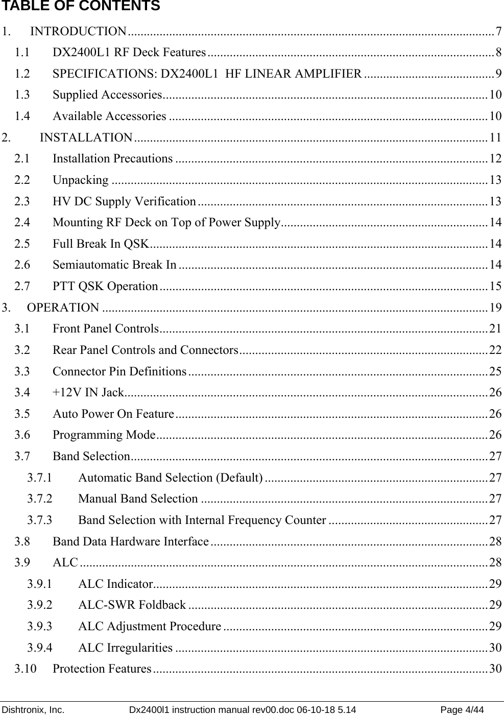 Dishtronix, Inc.  Dx2400l1 instruction manual rev00.doc 06-10-18 5.14  Page 4/44   TABLE OF CONTENTS 1.  INTRODUCTION...................................................................................................................7 1.1  DX2400L1 RF Deck Features..........................................................................................8 1.2  SPECIFICATIONS: DX2400L1  HF LINEAR AMPLIFIER .........................................9 1.3 Supplied Accessories......................................................................................................10 1.4 Available Accessories ....................................................................................................10 2.   INSTALLATION...............................................................................................................11 2.1 Installation Precautions ..................................................................................................12 2.2 Unpacking ......................................................................................................................13 2.3  HV DC Supply Verification ...........................................................................................13 2.4  Mounting RF Deck on Top of Power Supply.................................................................14 2.5  Full Break In QSK..........................................................................................................14 2.6  Semiautomatic Break In .................................................................................................14 2.7  PTT QSK Operation.......................................................................................................15 3. OPERATION .........................................................................................................................19 3.1  Front Panel Controls.......................................................................................................21 3.2  Rear Panel Controls and Connectors..............................................................................22 3.3  Connector Pin Definitions..............................................................................................25 3.4  +12V IN Jack..................................................................................................................26 3.5  Auto Power On Feature..................................................................................................26 3.6 Programming Mode........................................................................................................26 3.7 Band Selection................................................................................................................27 3.7.1  Automatic Band Selection (Default) ......................................................................27 3.7.2  Manual Band Selection ..........................................................................................27 3.7.3  Band Selection with Internal Frequency Counter ..................................................27 3.8  Band Data Hardware Interface .......................................................................................28 3.9 ALC ................................................................................................................................28 3.9.1   ALC Indicator.........................................................................................................29 3.9.2   ALC-SWR Foldback ..............................................................................................29 3.9.3   ALC Adjustment Procedure ...................................................................................29 3.9.4   ALC Irregularities ..................................................................................................30 3.10 Protection Features.........................................................................................................30 