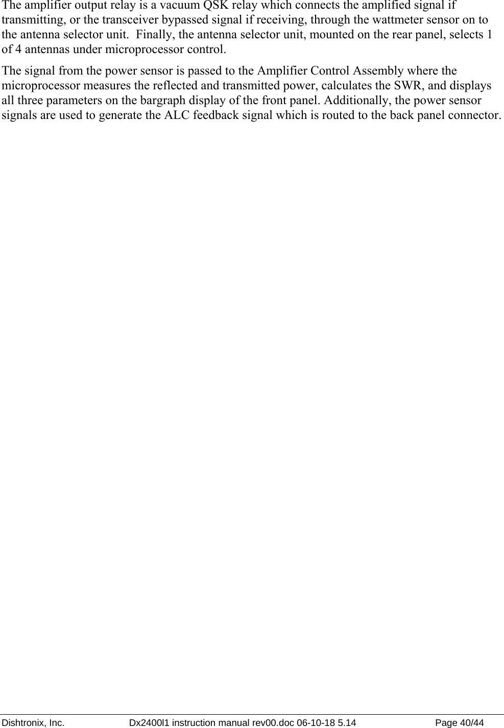 Dishtronix, Inc.  Dx2400l1 instruction manual rev00.doc 06-10-18 5.14  Page 40/44   The amplifier output relay is a vacuum QSK relay which connects the amplified signal if transmitting, or the transceiver bypassed signal if receiving, through the wattmeter sensor on to the antenna selector unit.  Finally, the antenna selector unit, mounted on the rear panel, selects 1 of 4 antennas under microprocessor control.  The signal from the power sensor is passed to the Amplifier Control Assembly where the microprocessor measures the reflected and transmitted power, calculates the SWR, and displays all three parameters on the bargraph display of the front panel. Additionally, the power sensor signals are used to generate the ALC feedback signal which is routed to the back panel connector.   