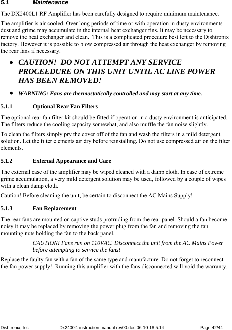 Dishtronix, Inc.  Dx2400l1 instruction manual rev00.doc 06-10-18 5.14  Page 42/44   5.1 Maintenance The DX2400L1 RF Amplifier has been carefully designed to require minimum maintenance. The amplifier is air cooled. Over long periods of time or with operation in dusty environments dust and grime may accumulate in the internal heat exchanger fins. It may be necessary to remove the heat exchanger and clean.  This is a complicated procedure best left to the Dishtronix factory. However it is possible to blow compressed air through the heat exchanger by removing the rear fans if necessary. • CAUTION!  DO NOT ATTEMPT ANY SERVICE PROCEEDURE ON THIS UNIT UNTIL AC LINE POWER HAS BEEN REMOVED! • WARNING: Fans are thermostatically controlled and may start at any time. 5.1.1  Optional Rear Fan Filters The optional rear fan filter kit should be fitted if operation in a dusty environment is anticipated. The filters reduce the cooling capacity somewhat, and also muffle the fan noise slightly. To clean the filters simply pry the cover off of the fan and wash the filters in a mild detergent solution. Let the filter elements air dry before reinstalling. Do not use compressed air on the filter elements. 5.1.2  External Appearance and Care The external case of the amplifier may be wiped cleaned with a damp cloth. In case of extreme grime accumulation, a very mild detergent solution may be used, followed by a couple of wipes with a clean damp cloth. Caution! Before cleaning the unit, be certain to disconnect the AC Mains Supply! 5.1.3 Fan Replacement The rear fans are mounted on captive studs protruding from the rear panel. Should a fan become noisy it may be replaced by removing the power plug from the fan and removing the fan mounting nuts holding the fan to the back panel.  CAUTION! Fans run on 110VAC. Disconnect the unit from the AC Mains Power before attempting to service the fans! Replace the faulty fan with a fan of the same type and manufacture. Do not forget to reconnect the fan power supply!  Running this amplifier with the fans disconnected will void the warranty.  