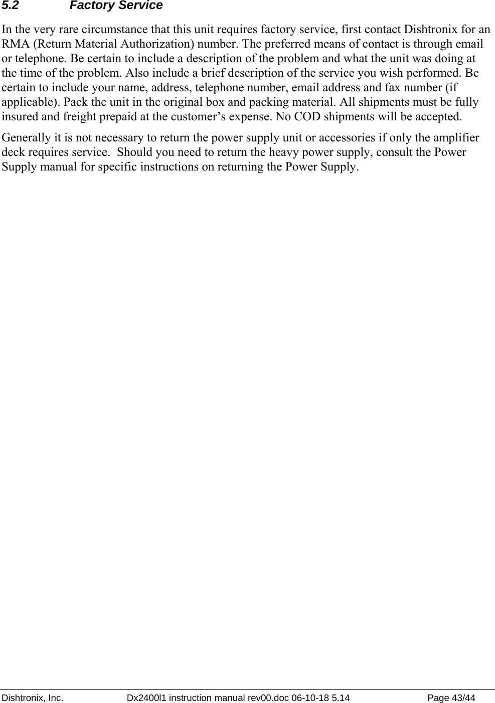 Dishtronix, Inc.  Dx2400l1 instruction manual rev00.doc 06-10-18 5.14  Page 43/44   5.2 Factory Service In the very rare circumstance that this unit requires factory service, first contact Dishtronix for an RMA (Return Material Authorization) number. The preferred means of contact is through email or telephone. Be certain to include a description of the problem and what the unit was doing at the time of the problem. Also include a brief description of the service you wish performed. Be certain to include your name, address, telephone number, email address and fax number (if applicable). Pack the unit in the original box and packing material. All shipments must be fully insured and freight prepaid at the customer’s expense. No COD shipments will be accepted. Generally it is not necessary to return the power supply unit or accessories if only the amplifier deck requires service.  Should you need to return the heavy power supply, consult the Power Supply manual for specific instructions on returning the Power Supply.  
