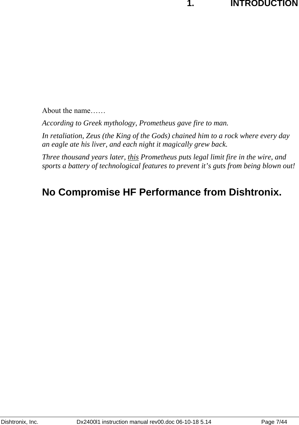 Dishtronix, Inc.  Dx2400l1 instruction manual rev00.doc 06-10-18 5.14  Page 7/44   1.  INTRODUCTION      About the name…… According to Greek mythology, Prometheus gave fire to man.  In retaliation, Zeus (the King of the Gods) chained him to a rock where every day an eagle ate his liver, and each night it magically grew back. Three thousand years later, this Prometheus puts legal limit fire in the wire, and sports a battery of technological features to prevent it’s guts from being blown out!  No Compromise HF Performance from Dishtronix. 