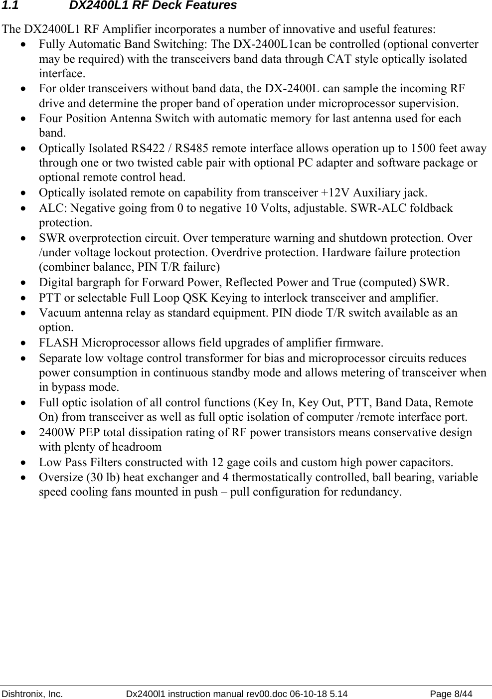 Dishtronix, Inc.  Dx2400l1 instruction manual rev00.doc 06-10-18 5.14  Page 8/44   1.1  DX2400L1 RF Deck Features The DX2400L1 RF Amplifier incorporates a number of innovative and useful features: • Fully Automatic Band Switching: The DX-2400L1can be controlled (optional converter may be required) with the transceivers band data through CAT style optically isolated interface.  • For older transceivers without band data, the DX-2400L can sample the incoming RF drive and determine the proper band of operation under microprocessor supervision.  • Four Position Antenna Switch with automatic memory for last antenna used for each band. • Optically Isolated RS422 / RS485 remote interface allows operation up to 1500 feet away through one or two twisted cable pair with optional PC adapter and software package or optional remote control head.  • Optically isolated remote on capability from transceiver +12V Auxiliary jack. • ALC: Negative going from 0 to negative 10 Volts, adjustable. SWR-ALC foldback protection. • SWR overprotection circuit. Over temperature warning and shutdown protection. Over /under voltage lockout protection. Overdrive protection. Hardware failure protection (combiner balance, PIN T/R failure) • Digital bargraph for Forward Power, Reflected Power and True (computed) SWR. • PTT or selectable Full Loop QSK Keying to interlock transceiver and amplifier. • Vacuum antenna relay as standard equipment. PIN diode T/R switch available as an option. • FLASH Microprocessor allows field upgrades of amplifier firmware. • Separate low voltage control transformer for bias and microprocessor circuits reduces power consumption in continuous standby mode and allows metering of transceiver when in bypass mode.   • Full optic isolation of all control functions (Key In, Key Out, PTT, Band Data, Remote On) from transceiver as well as full optic isolation of computer /remote interface port. • 2400W PEP total dissipation rating of RF power transistors means conservative design with plenty of headroom • Low Pass Filters constructed with 12 gage coils and custom high power capacitors. • Oversize (30 lb) heat exchanger and 4 thermostatically controlled, ball bearing, variable speed cooling fans mounted in push – pull configuration for redundancy.   