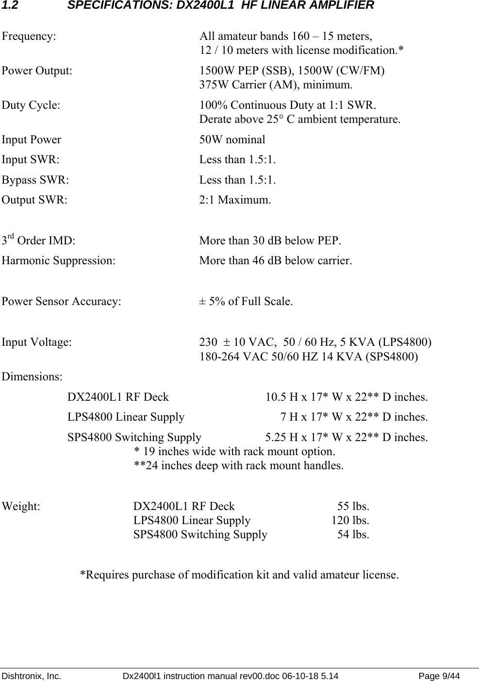 Dishtronix, Inc.  Dx2400l1 instruction manual rev00.doc 06-10-18 5.14  Page 9/44   1.2  SPECIFICATIONS: DX2400L1  HF LINEAR AMPLIFIER  Frequency:  All amateur bands 160 – 15 meters, 12 / 10 meters with license modification.* Power Output:    1500W PEP (SSB), 1500W (CW/FM)       375W Carrier (AM), minimum. Duty Cycle:      100% Continuous Duty at 1:1 SWR.          Derate above 25° C ambient temperature. Input Power   50W nominal Input SWR:      Less than 1.5:1.    Bypass SWR:    Less than 1.5:1.   Output SWR:     2:1 Maximum.  3rd Order IMD:    More than 30 dB below PEP.  Harmonic Suppression:    More than 46 dB below carrier.  Power Sensor Accuracy:    ± 5% of Full Scale.  Input Voltage:    230  ± 10 VAC,  50 / 60 Hz, 5 KVA (LPS4800)       180-264 VAC 50/60 HZ 14 KVA (SPS4800) Dimensions:  DX2400L1 RF Deck    10.5 H x 17* W x 22** D inches.    LPS4800 Linear Supply         7 H x 17* W x 22** D inches. SPS4800 Switching Supply  5.25 H x 17* W x 22** D inches. * 19 inches wide with rack mount option. **24 inches deep with rack mount handles.  Weight:    DX2400L1 RF Deck      55 lbs.     LPS4800 Linear Supply  120 lbs.      SPS4800 Switching Supply     54 lbs.  *Requires purchase of modification kit and valid amateur license.   