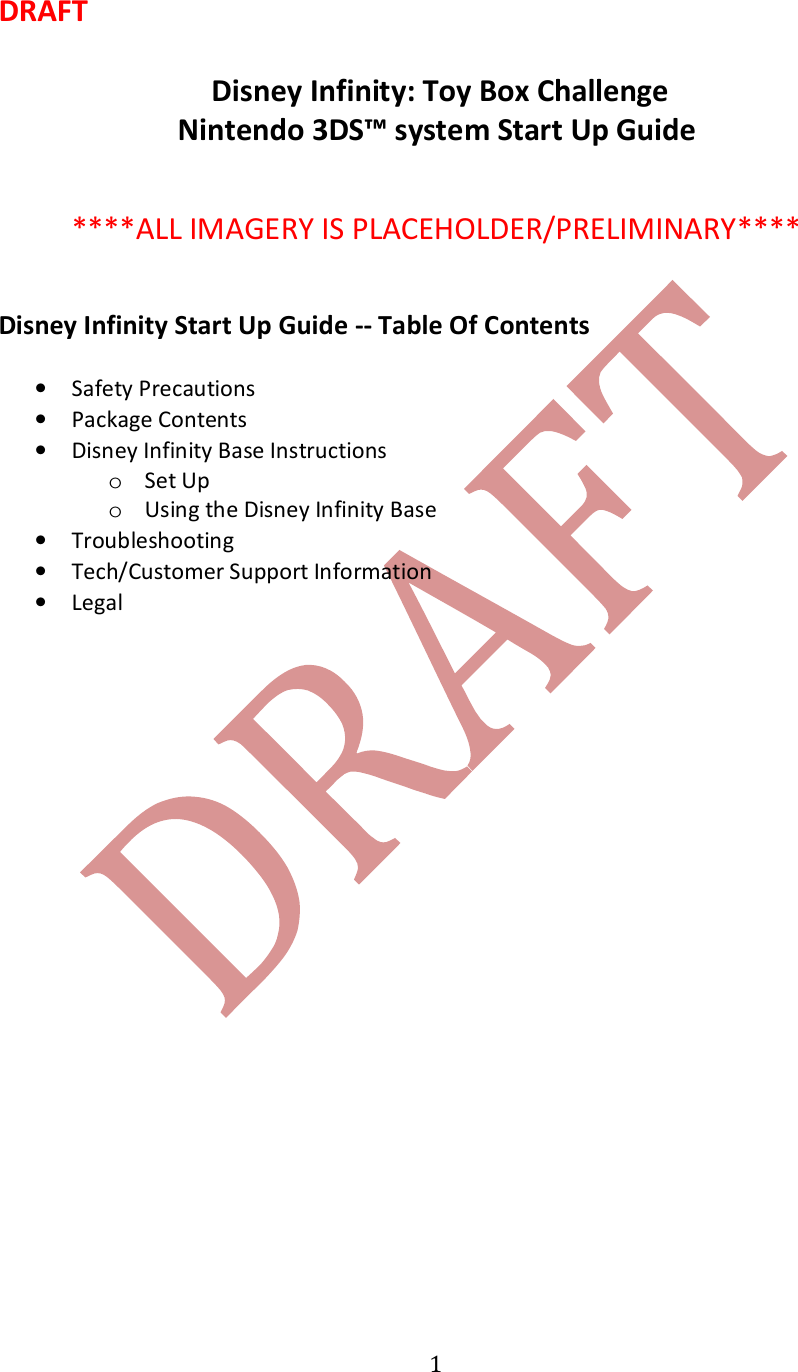   1DRAFT   Disney Infinity: Toy Box Challenge Nintendo 3DS&trade; system Start Up Guide     ****ALL IMAGERY IS PLACEHOLDER/PRELIMINARY****   Disney Infinity Start Up Guide -- Table Of Contents  &bull; Safety Precautions &bull; Package Contents &bull; Disney Infinity Base Instructions o Set Up o Using the Disney Infinity Base &bull; Troubleshooting &bull; Tech/Customer Support Information  &bull; Legal    